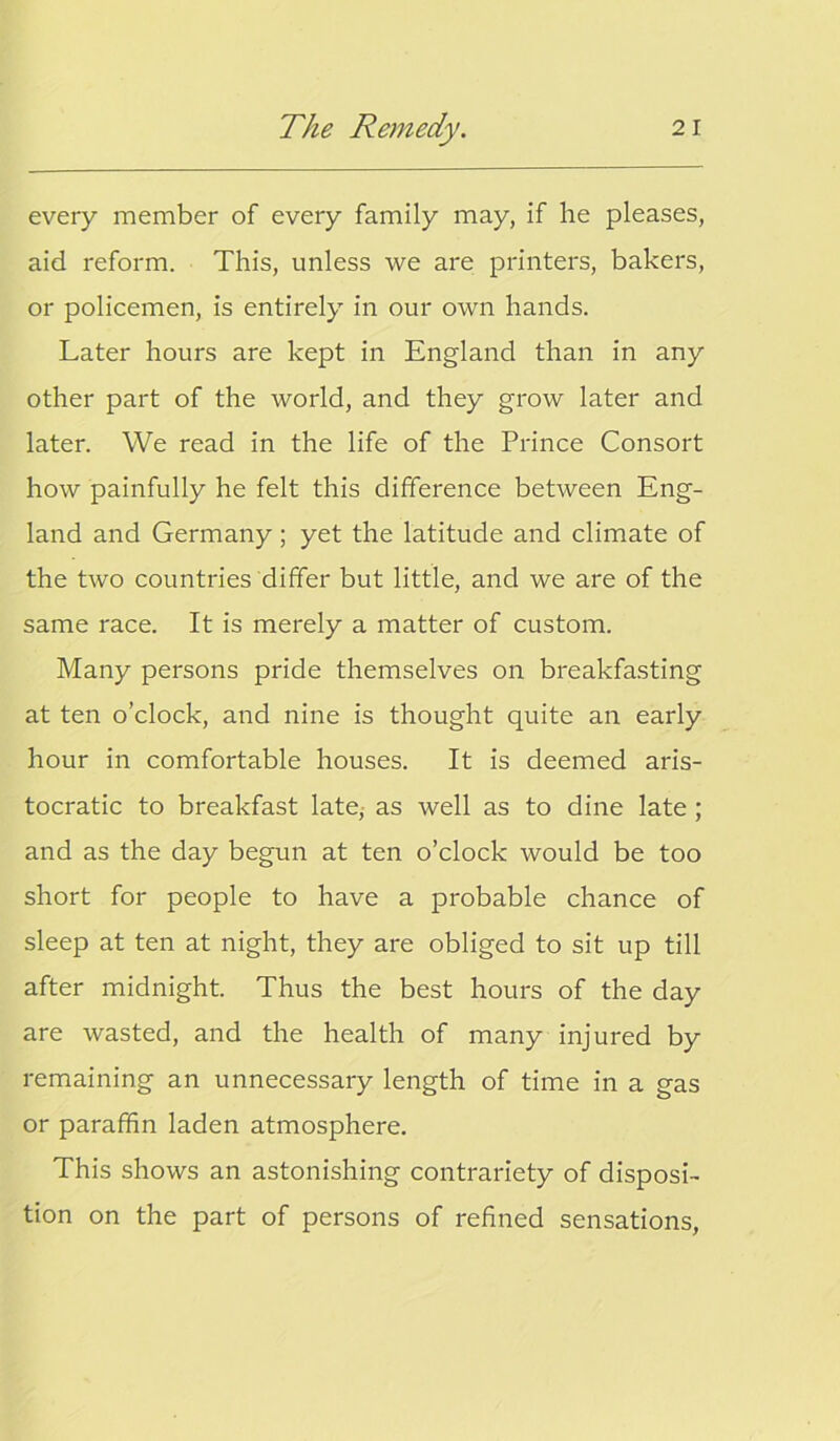 every member of every family may, if he pleases, aid reform. This, unless we are printers, bakers, or policemen, is entirely in our own hands. Later hours are kept in England than in any other part of the world, and they grow later and later. We read in the life of the Prince Consort how painfully he felt this difference between Eng- land and Germany; yet the latitude and climate of the two countries differ but little, and we are of the same race. It is merely a matter of custom. Many persons pride themselves on breakfasting at ten o’clock, and nine is thought quite an early hour in comfortable houses. It is deemed aris- tocratic to breakfast late, as well as to dine late ; and as the day begun at ten o’clock would be too short for people to have a probable chance of sleep at ten at night, they are obliged to sit up till after midnight. Thus the best hours of the day are wasted, and the health of many injured by remaining an unnecessary length of time in a gas or paraffin laden atmosphere. This shows an astonishing contrariety of disposi- tion on the part of persons of refined sensations,