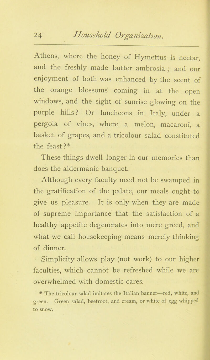 Athens, where the honey of Hymettus is nectar, and the freshly made butter ambrosia ; and our enjoyment of both was enhanced by the scent of the orange blossoms coming in at the open windows, and the sight of sunrise glowing on the purple hills ? Or luncheons in Italy, under a pergola of vines, where a melon, macaroni, a basket of grapes, and a tricolour salad constituted the feast?* These things dwell longer in our memories than does the aldermanic banquet. Although every faculty need not be swamped in the gratification of the palate, our meals ought to give us pleasure. It is only when they are made of supreme importance that the satisfaction of a healthy appetite degenerates into mere greed, and what we call housekeeping means merely thinking of dinner. Simplicity allows play (not work) to our higher faculties, which cannot be refreshed while we are overwhelmed with domestic cares. * The tricolour salad imitates the Italian banner—red, white, and green. Green salad, beetroot, and cream, or white of egg whipped to snow.