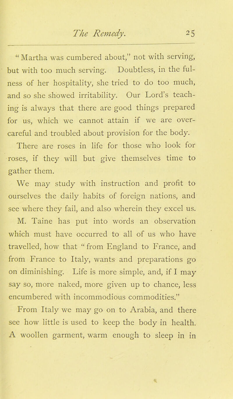 “ Martha was cumbered about,” not with serving, but with too much serving. Doubtless, in the ful- ness of her hospitality, she tried to do too much, and so she showed irritability. Our Lord’s teach- ing is always that there are good things prepared for us, which we cannot attain if we are over- careful and troubled about provision for the body. There are roses in life for those who look for roses, if they will but give themselves time to gather them. We may study with instruction and profit to ourselves the daily habits of foreign nations, and see where they fail, and also wherein they excel us. M. Taine has put into words an obsei'vation which must have occurred to all of us who have travelled, how that “ from England to France, and from France to Italy, wants and preparations go on diminishing. Life is more simple, and, if I may say so, more naked, more given up to chance, less encumbered with incommodious commodities.” From Italy we may go on to Arabia, and there see how little is used to keep the body in health. A woollen garment, warm enough to sleep in in