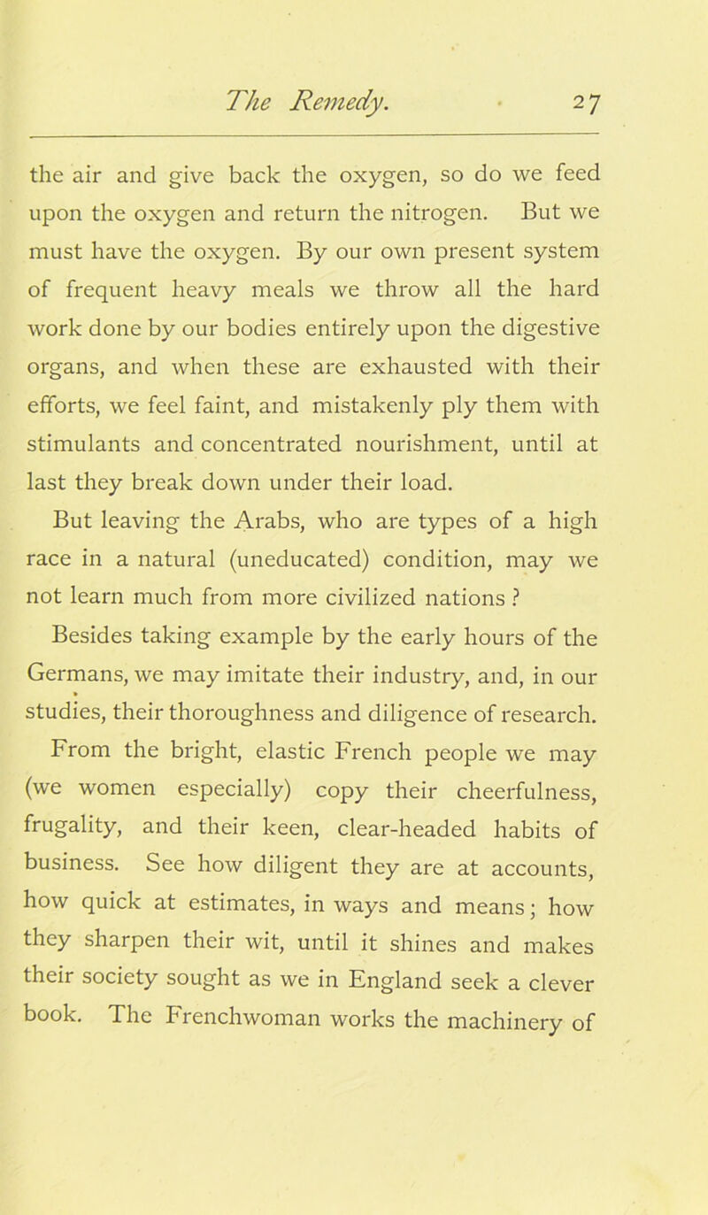 the air and give back the oxygen, so do we feed upon the oxygen and return the nitrogen. But we must have the oxygen. By our own present system of frequent heavy meals we throw all the hard work done by our bodies entirely upon the digestive organs, and when these are exhausted with their efforts, we feel faint, and mistakenly ply them with stimulants and concentrated nourishment, until at last they break down under their load. But leaving the Arabs, who are types of a high race in a natural (uneducated) condition, may we not learn much from more civilized nations ? Besides taking example by the early hours of the Germans, we may imitate their industry, and, in our studies, their thoroughness and diligence of research. From the bright, elastic French people we may (we women especially) copy their cheerfulness, frugality, and their keen, clear-headed habits of business. See how diligent they are at accounts, how quick at estimates, in ways and means; how they sharpen their wit, until it shines and makes their society sought as we in England seek a clever book. The Frenchwoman works the machinery of
