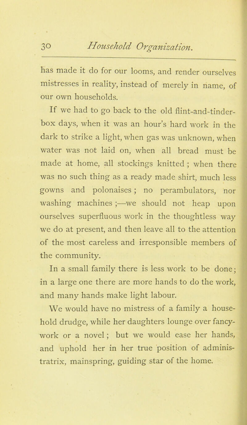 has made it do for our looms, and render ourselves mistresses in reality, instead of merely in name, of our own households. If we had to go back to the old flint-and-tinder- box days, when it was an hour’s hard work in the dark to strike a light, when gas was unknown, when water was not laid on, when all bread must be made at home, all stockings knitted ; when there was no such thing as a ready made shirt, much less gowns and polonaises ; no perambulators, nor washing machines we should not heap upon ourselves superfluous work in the thoughtless way we do at present, and then leave all to the attention of the most careless and irresponsible members of the community. In a small family there is less work to be done; in a large one there are more hands to do the work, and many hands make light labour. We would have no mistress of a family a house- hold drudge, while her daughters lounge over fancy- work or a novel; but we would ease her hands, and uphold her in her true position of adminis- tratrix, mainspring, guiding star of the home.