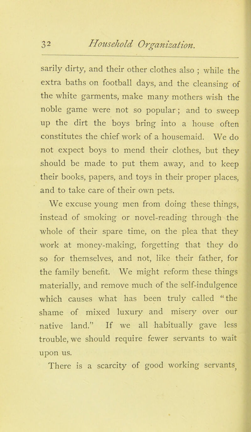 sarily dirty, and their other clothes also ; while the extra baths on football days, and the cleansing of the white garments, make many mothers wish the noble game were not so popular; and to sweep up the dirt the boys bring into a house often constitutes the chief work of a housemaid. We do not expect boys to mend their clothes, but they should be made to put them away, and to keep their books, papers, and toys in their proper places, and to take care of their own pets. We excuse young men from doing these things, instead of smoking or novel-reading through the whole of their spare time, on the plea that they work at money-making, forgetting that they do so for themselves, and not, like their father, for the family benefit. We might reform these things materially, and remove much of the self-indulgence which causes what has been truly called “ the shame of mixed luxury and misery over our native land.” If we all habitually gave less trouble, we should require fewer servants to wait upon us. There is a scarcity of good working servants.