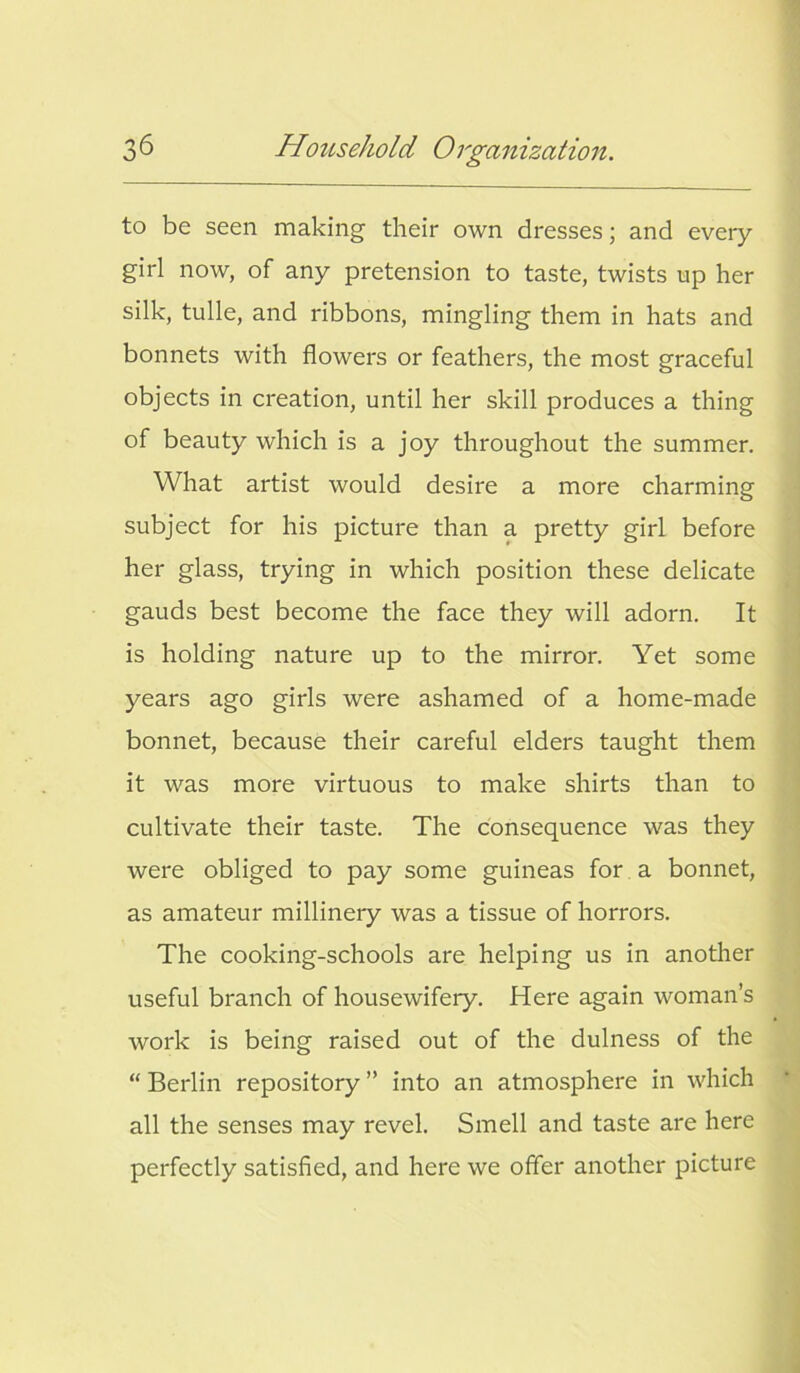 to be seen making their own dresses; and every girl now, of any pretension to taste, twists up her silk, tulle, and ribbons, mingling them in hats and bonnets with flowers or feathers, the most graceful objects in creation, until her skill produces a thing of beauty which is a joy throughout the summer. What artist would desire a more charming subject for his picture than a pretty girl before her glass, trying in which position these delicate gauds best become the face they will adorn. It is holding nature up to the mirror. Yet some years ago girls were ashamed of a home-made bonnet, because their careful elders taught them it was more virtuous to make shirts than to cultivate their taste. The consequence was they were obliged to pay some guineas for a bonnet, as amateur millinery was a tissue of horrors. The cooking-schools are helping us in another useful branch of housewifery. Here again woman’s work is being raised out of the dulness of the “ Berlin repository ” into an atmosphere in which all the senses may revel. Smell and taste are here perfectly satisfied, and here we offer another picture