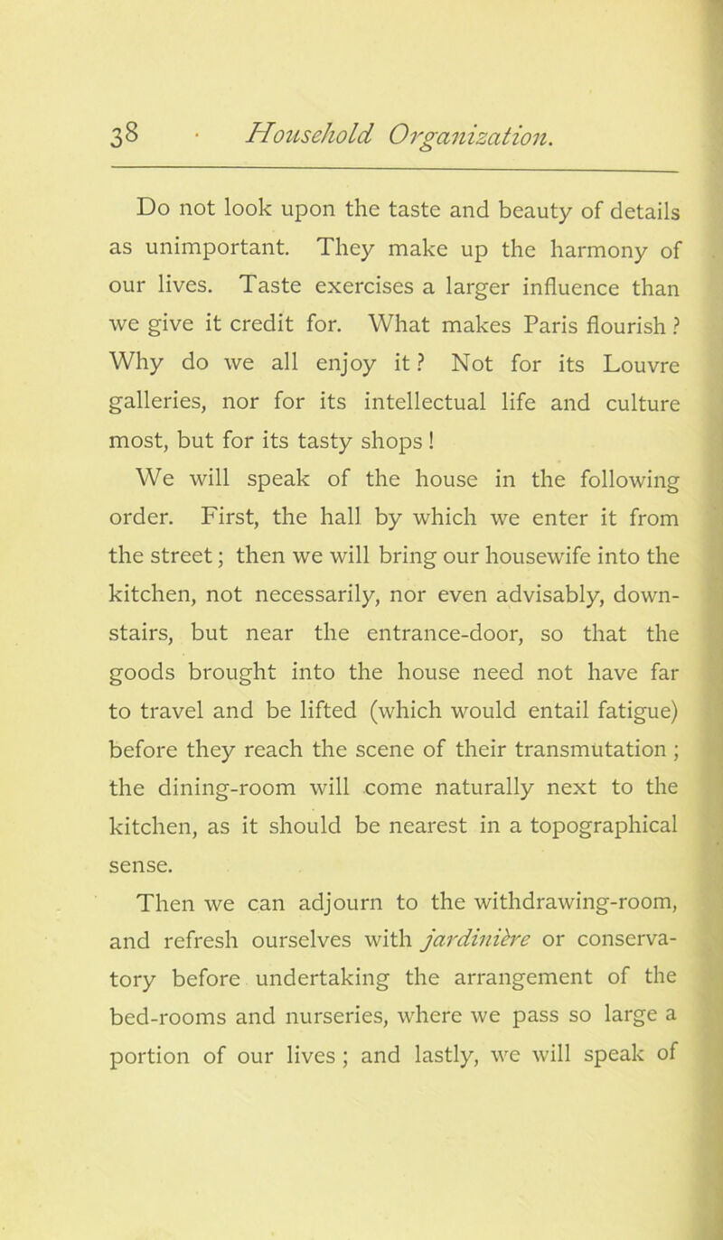 o Do not look upon the taste and beauty of details as unimportant. They make up the harmony of our lives. Taste exercises a larger influence than we give it credit for. What makes Paris flourish ? Why do we all enjoy it ? Not for its Louvre galleries, nor for its intellectual life and culture most, but for its tasty shops ! We will speak of the house in the following order. First, the hall by which we enter it from the street; then we will bring our housewife into the kitchen, not necessarily, nor even advisably, down- stairs, but near the entrance-door, so that the goods brought into the house need not have far to travel and be lifted (which would entail fatigue) before they reach the scene of their transmutation ; the dining-room will come naturally next to the kitchen, as it should be nearest in a topographical sense. Then we can adjourn to the withdrawing-room, and refresh ourselves with jardinibe or conserva- tory before undertaking the arrangement of the bed-rooms and nurseries, where we pass so large a portion of our lives ; and lastly, we will speak of