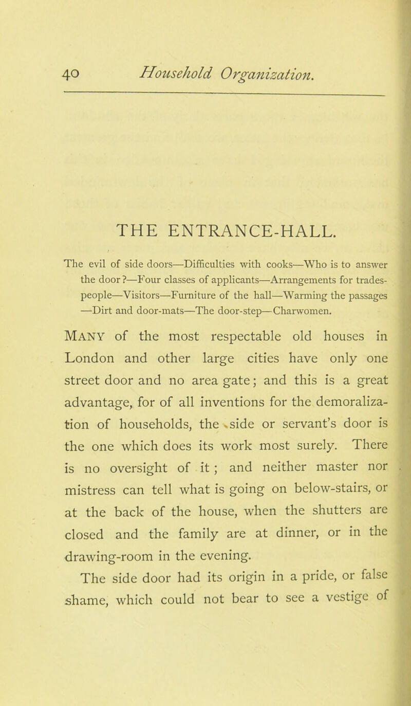 THE ENTRANCE-HALL. The evil of side doors—Difficulties with cooks—Who is to answer the door ?—Four classes of applicants—Arrangements for trades- people—Visitors—Furniture of the hall—Warming the passages —Dirt and door-mats—The door-step—Charwomen. Many of the most respectable old houses in London and other large cities have only one street door and no area gate; and this is a great advantage, for of all inventions for the demoraliza- tion of households, the »side or servant’s door is the one which does its work most surely. There is no oversight of it ; and neither master nor mistress can tell what is going on below-stairs, or at the back of the house, when the shutters are closed and the family are at dinner, or in the drawing-room in the evening. The side door had its origin in a pride, or false shame, which could not bear to see a vestige of