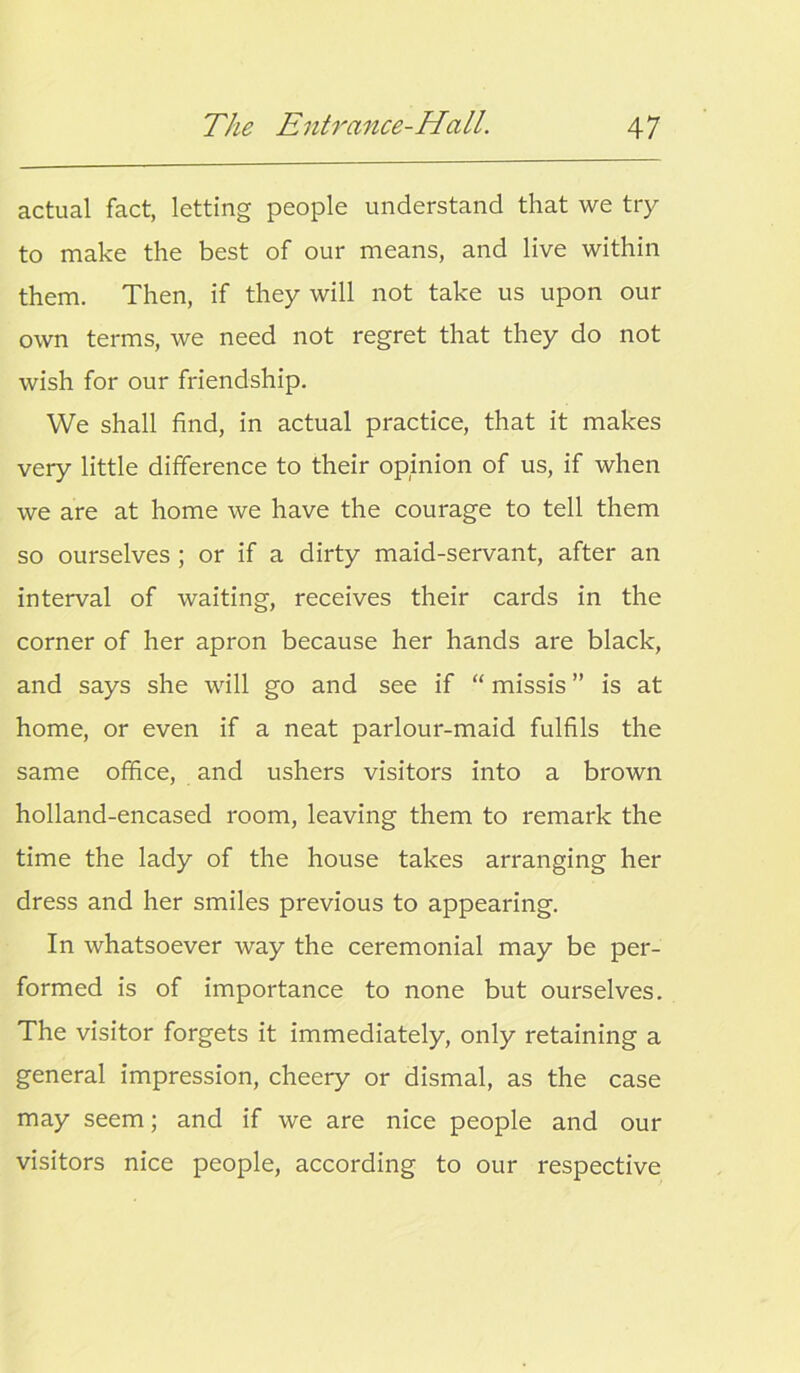 actual fact, letting people understand that we try to make the best of our means, and live within them. Then, if they will not take us upon our own terms, we need not regret that they do not wish for our friendship. We shall find, in actual practice, that it makes very little difference to their opinion of us, if when we are at home we have the courage to tell them so ourselves ; or if a dirty maid-servant, after an interval of waiting, receives their cards in the corner of her apron because her hands are black, and says she will go and see if “ missis ” is at home, or even if a neat parlour-maid fulfils the same office, and ushers visitors into a brown holland-encased room, leaving them to remark the time the lady of the house takes arranging her dress and her smiles previous to appearing. In whatsoever way the ceremonial may be per- formed is of importance to none but ourselves. The visitor forgets it immediately, only retaining a general impression, cheery or dismal, as the case may seem; and if we are nice people and our visitors nice people, according to our respective