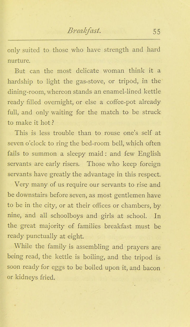 only suited to those who have strength and hard nurture. But can the most delicate woman think it a hardship to light the gas-stove, or tripod, in the dining-room, whereon stands an enamel-lined kettle ready filled overnight, or else a coffee-pot already full, and only waiting for the match to be struck to make it hot ? This is less trouble than to rouse one’s self at seven o’clock to ring the bed-room bell, which often fails to summon a sleepy maid: and few English servants are early risers. Those who keep foreign servants have greatly the advantage in this respect. Very many of us require our servants to rise and be downstairs before seven, as most gentlemen have to be in the city, or at their offices or chambers, by nine, and all schoolboys and girls at school. In the great majority of families breakfast must be ready punctually at eight. While the family is assembling and prayers are being read, the kettle is boiling, and the tripod is soon ready for eggs to be boiled upon it, and bacon or kidneys fried.