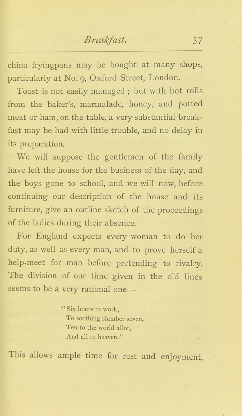 china fryingpans may be bought at many shops, particularly at No. 9, Oxford Street, London. Toast is not easily managed ; but with hot rolls from the baker’s, marmalade, honey, and potted meat or ham, on the table, a very substantial break- fast may be had with little trouble, and no delay in its preparation. We will suppose the gentlemen of the family have left the house for the business of the day, and the boys gone to school, and we will now, before continuing our description of the house and its furniture, give an outline sketch of the proceedings of the ladies during their absence. For England expects every woman to do her duty, as well as every man, and to prove herself a help-meet for man before pretending to rivalry. The division of our time given in the old lines seems to be a very rational one— “ Six hours to work, To soothing slumber seven, Ten to the world allot, And all to heaven.” This allows ample time for rest and enjoyment,