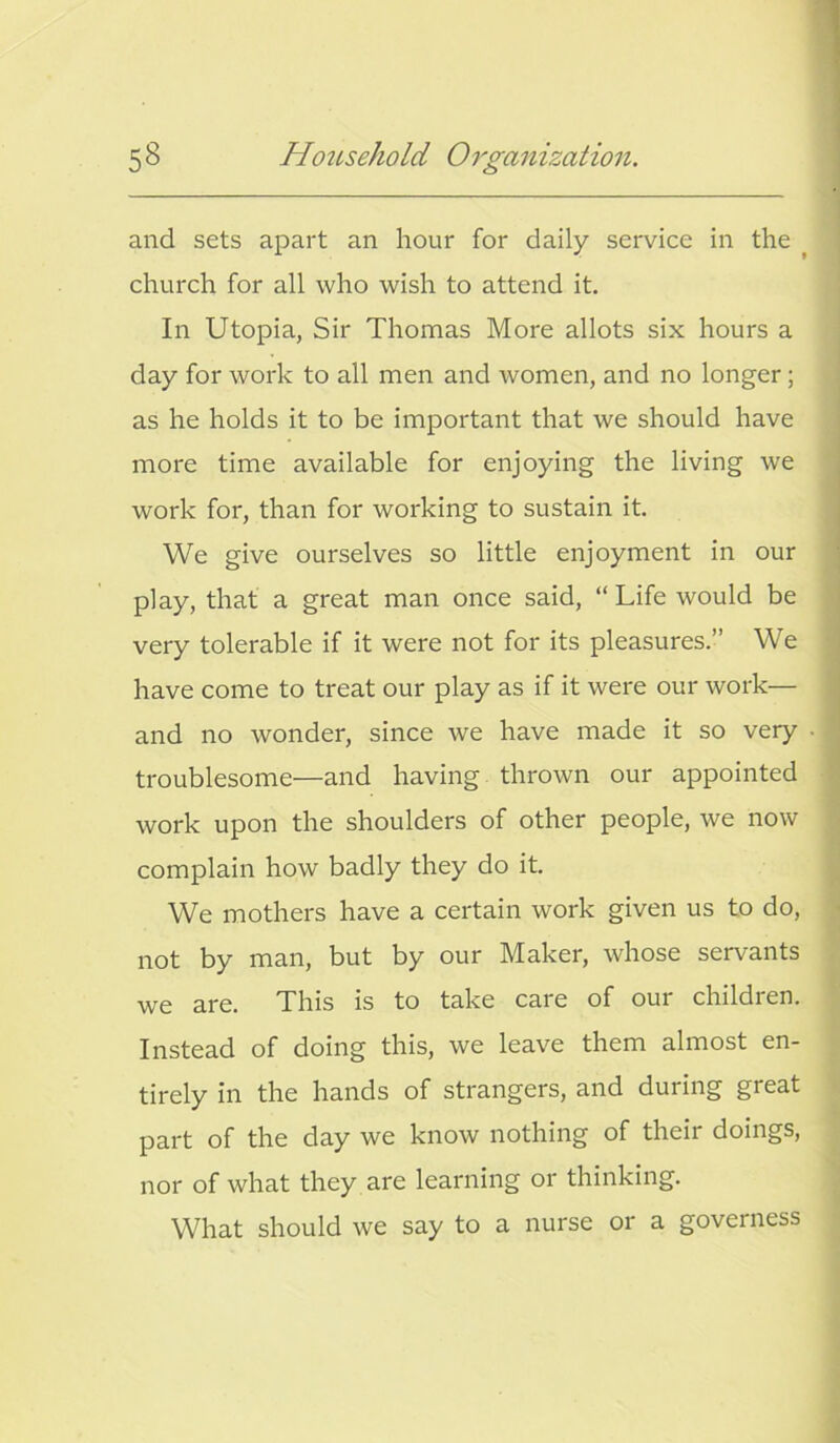 and sets apart an hour for daily service in the church for all who wish to attend it. In Utopia, Sir Thomas More allots six hours a day for work to all men and women, and no longer; as he holds it to be important that we should have more time available for enjoying the living we work for, than for working to sustain it. We give ourselves so little enjoyment in our play, that a great man once said, “Life would be very tolerable if it were not for its pleasures.” We have come to treat our play as if it were our work— and no wonder, since we have made it so very • troublesome—and having thrown our appointed work upon the shoulders of other people, we now complain how badly they do it. We mothers have a certain work given us to do, not by man, but by our Maker, whose servants we are. This is to take care of our children. Instead of doing this, we leave them almost en- tirely in the hands of strangers, and during great part of the day we know nothing of their doings, nor of what they are learning or thinking. What should we say to a nurse or a governess