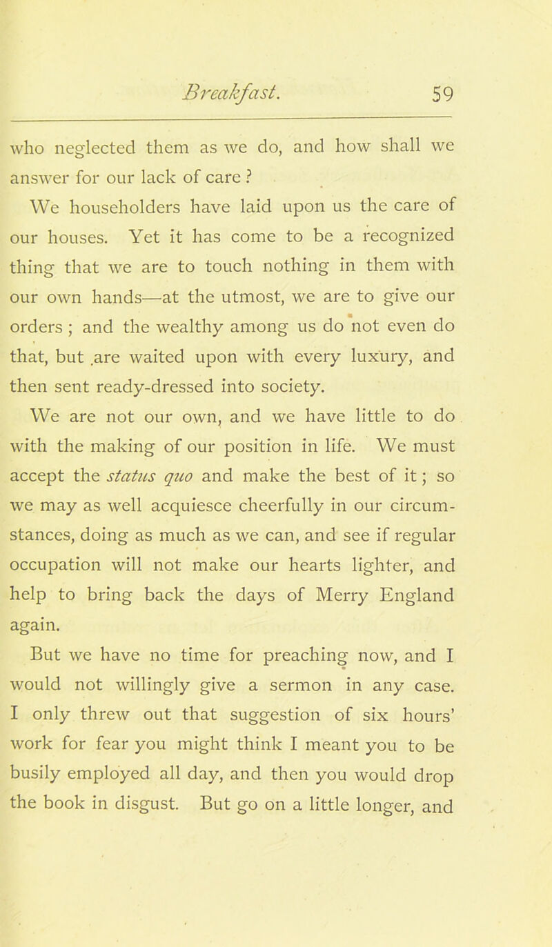 who neglected them as we do, and how shall we answer for our lack of care ? We householders have laid upon us the care of our houses. Yet it has come to be a recognized thing that we are to touch nothing in them with our own hands—at the utmost, we are to give our orders ; and the wealthy among us do not even do that, but are waited upon with every luxury, and then sent ready-dressed into society. We are not our own, and we have little to do with the making of our position in life. We must accept the status quo and make the best of it; so we may as well acquiesce cheerfully in our circum- stances, doing as much as we can, and see if regular occupation will not make our hearts lighter, and help to bring back the days of Merry England again. But we have no time for preaching now, and I would not willingly give a sermon in any case. I only threw out that suggestion of six hours’ work for fear you might think I meant you to be busily employed all day, and then you would drop the book in disgust. But go on a little longer, and