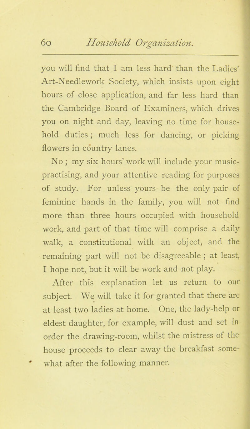 you will find that I am less hard than the Ladies’ Art-Needlework Society, which insists upon eight hours of close application, and far less hard than the Cambridge Board of Examiners, which drives you on night and day, leaving no time for house- hold duties; much less for dancing, or picking flowers in country lanes. No ; my six hours’ work will include your music- practising, and your attentive reading for purposes of study. For unless yours be the only pair of feminine hands in the family, you will not find more than three hours occupied with household work, and part of that time will comprise a daily walk, a constitutional with an object, and the remaining part will not be disagreeable ; at least, I hope not, but it will be work and not play. After this explanation let us return to our subject. We will take it for granted that there are at least two ladies at home. One, the lady-help or eldest daughter, for example, will dust and set in order the drawing-room, whilst the mistress of the house proceeds to clear away the breakfast some- what after the following manner.