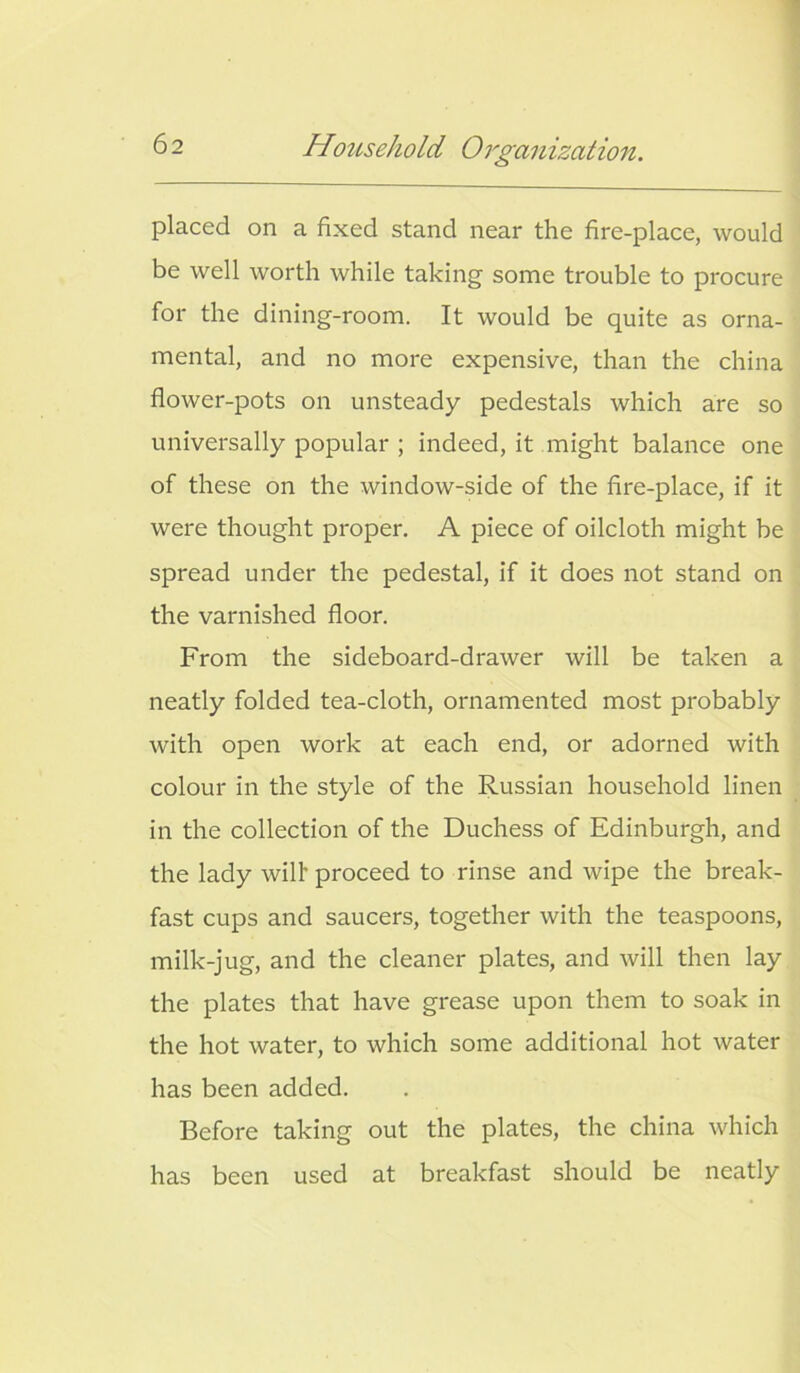 placed on a fixed stand near the fire-place, would be well worth while taking some trouble to procure for the dining-room. It would be quite as orna- mental, and no more expensive, than the china flower-pots on unsteady pedestals which are so universally popular ; indeed, it might balance one of these on the window-side of the fire-place, if it were thought proper. A piece of oilcloth might be spread under the pedestal, if it does not stand on the varnished floor. From the sideboard-drawer will be taken a neatly folded tea-cloth, ornamented most probably with open work at each end, or adorned with colour in the style of the Russian household linen in the collection of the Duchess of Edinburgh, and the lady will’ proceed to rinse and wipe the break- fast cups and saucers, together with the teaspoons, milk-jug, and the cleaner plates, and will then lay the plates that have grease upon them to soak in the hot water, to which some additional hot water has been added. Before taking out the plates, the china which has been used at breakfast should be neatly