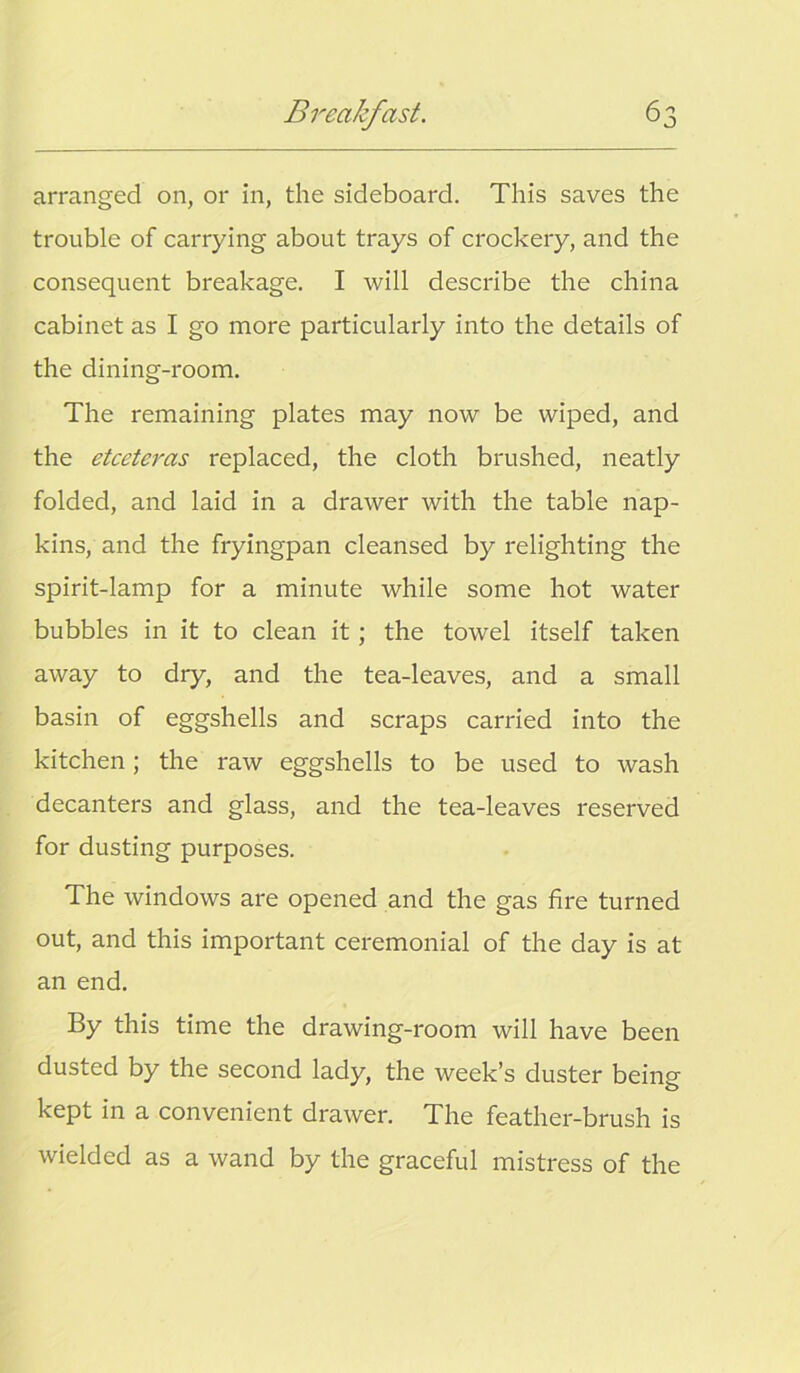 arranged on, or in, the sideboard. This saves the trouble of carrying about trays of crockery, and the consequent breakage. I will describe the china cabinet as I go more particularly into the details of the dining-room. The remaining plates may now be wiped, and the etceteras replaced, the cloth brushed, neatly folded, and laid in a drawer with the table nap- kins, and the fryingpan cleansed by relighting the spirit-lamp for a minute while some hot water bubbles in it to clean it; the towel itself taken away to dry, and the tea-leaves, and a small basin of eggshells and scraps carried into the kitchen; the raw eggshells to be used to wash decanters and glass, and the tea-leaves reserved for dusting purposes. The windows are opened and the gas fire turned out, and this important ceremonial of the day is at an end. By this time the drawing-room will have been dusted by the second lady, the week’s duster being kept in a convenient drawer. The feather-brush is wielded as a wand by the graceful mistress of the