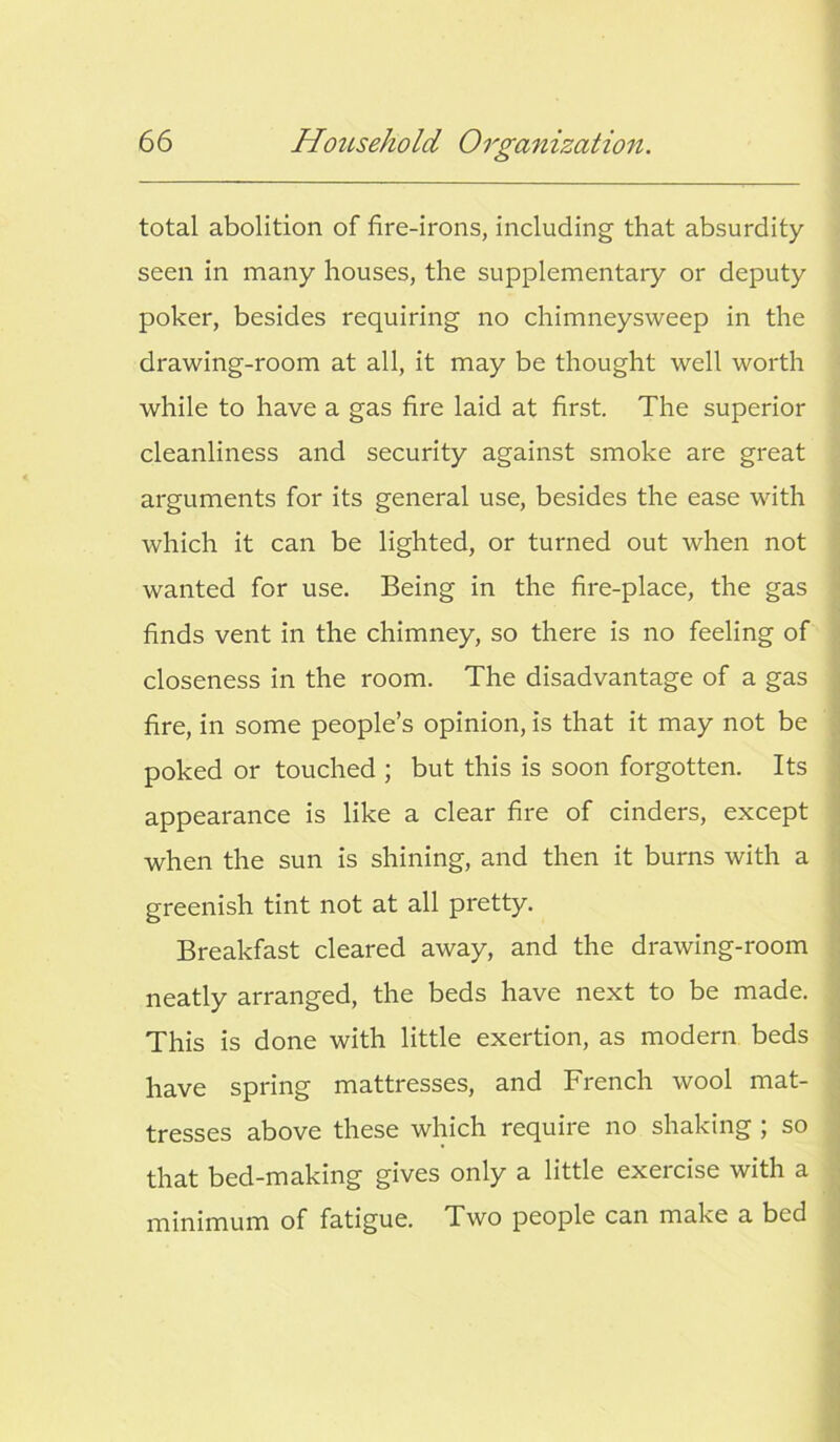 total abolition of fire-irons, including that absurdity seen in many houses, the supplementary or deputy poker, besides requiring no chimneysweep in the drawing-room at all, it may be thought well worth while to have a gas fire laid at first. The superior cleanliness and security against smoke are great arguments for its general use, besides the ease with which it can be lighted, or turned out when not wanted for use. Being in the fire-place, the gas finds vent in the chimney, so there is no feeling of closeness in the room. The disadvantage of a gas fire, in some people’s opinion, is that it may not be poked or touched ; but this is soon forgotten. Its appearance is like a clear fire of cinders, except when the sun is shining, and then it burns with a greenish tint not at all pretty. Breakfast cleared away, and the drawing-room neatly arranged, the beds have next to be made. This is done with little exertion, as modern beds have spring mattresses, and French wool mat- tresses above these which require no shaking ; so that bed-making gives only a little exercise with a minimum of fatigue. Two people can make a bed