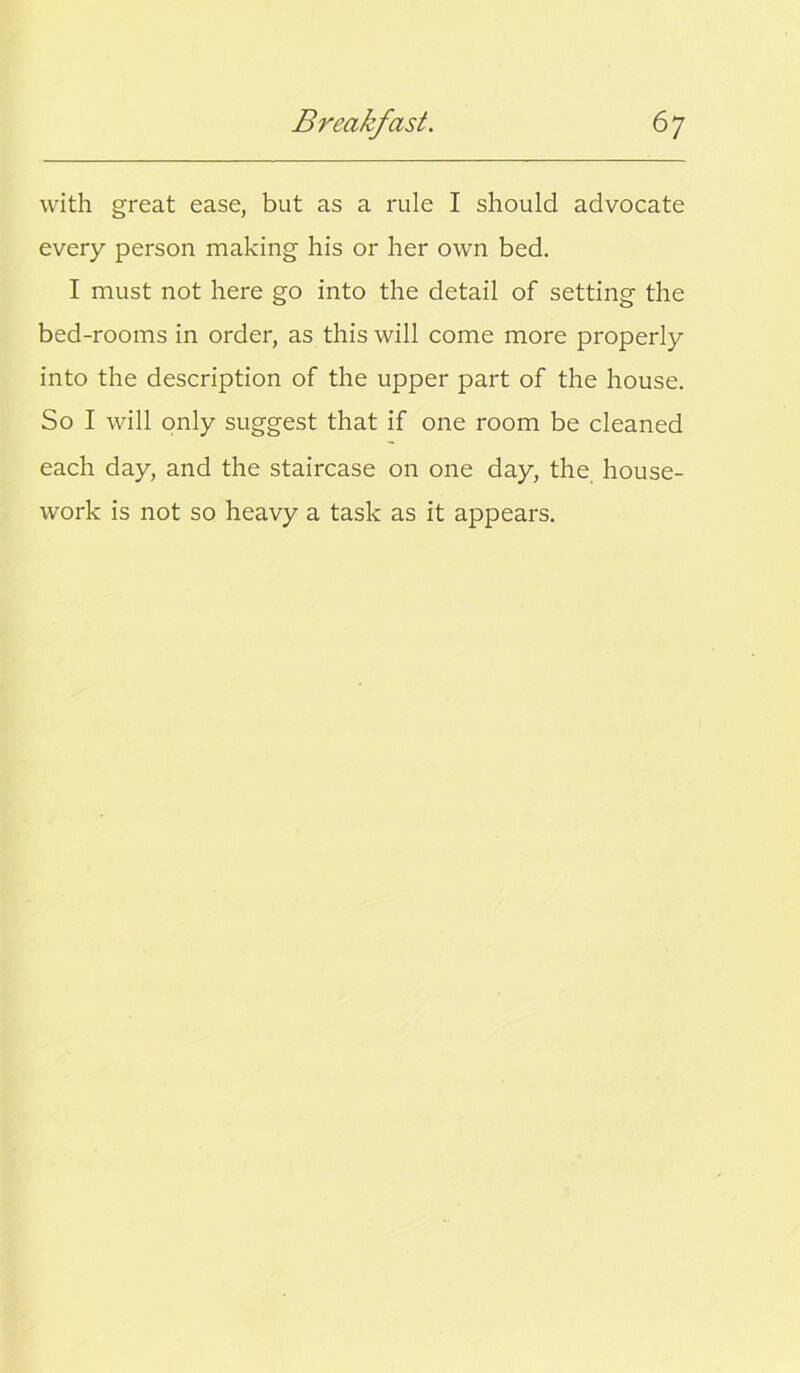 with great ease, but as a rule I should advocate every person making his or her own bed. I must not here go into the detail of setting the bed-rooms in order, as this will come more properly into the description of the upper part of the house. So I will only suggest that if one room be cleaned each day, and the staircase on one day, the. house- work is not so heavy a task as it appears.