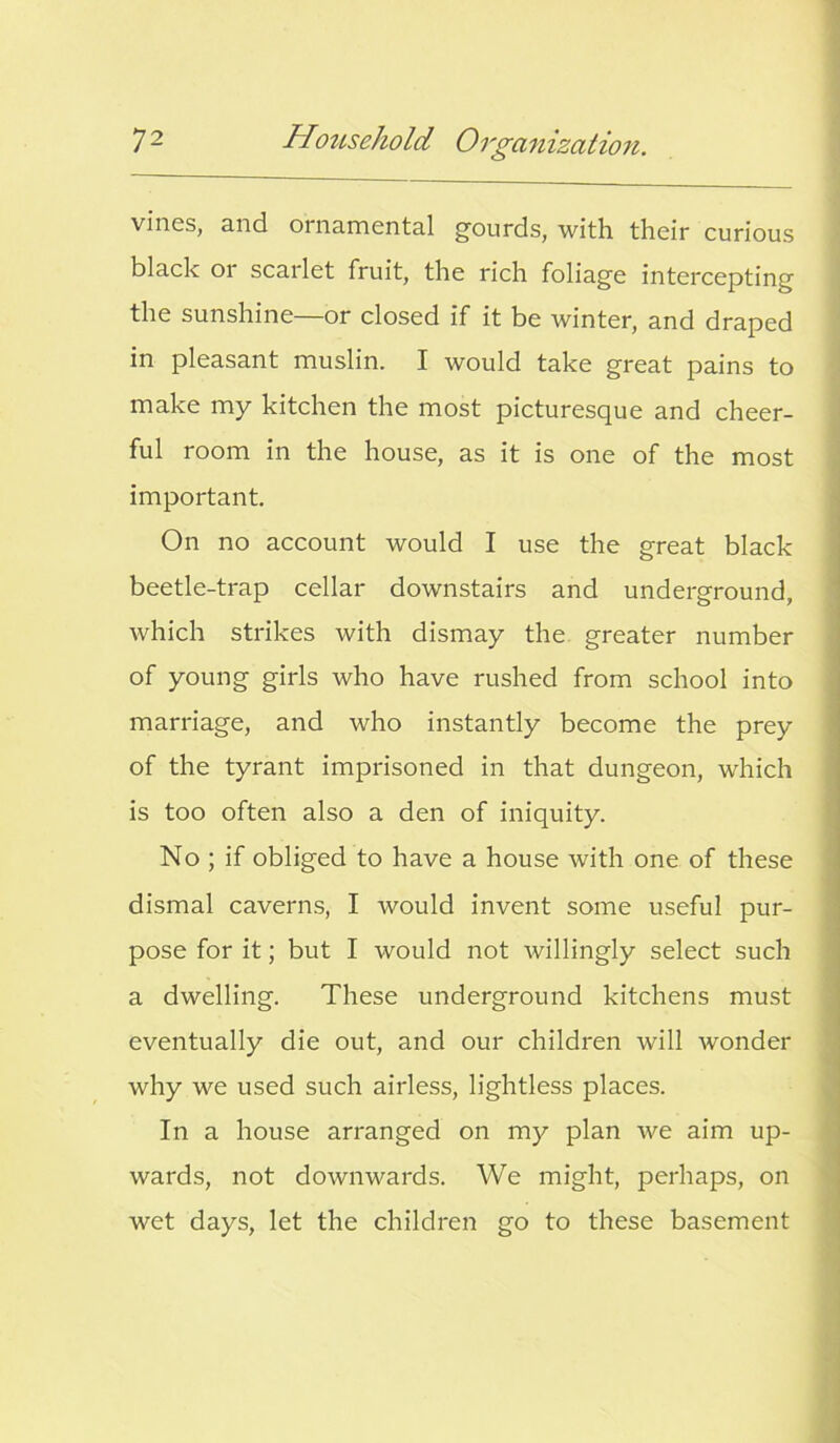 vines, and ornamental gourds, with their curious black or scarlet fruit, the rich foliage intercepting the sunshine—or closed if it be winter, and draped in pleasant muslin. I would take great pains to make my kitchen the most picturesque and cheer- ful room in the house, as it is one of the most important. On no account would I use the great black beetle-trap cellar downstairs and underground, which strikes with dismay the greater number of young girls who have rushed from school into marriage, and who instantly become the prey of the tyrant imprisoned in that dungeon, which is too often also a den of iniquity. No ; if obliged to have a house with one of these dismal caverns, I would invent some useful pur- pose for it; but I would not willingly select such a dwelling. These underground kitchens must eventually die out, and our children will wonder why we used such airless, lightless places. In a house arranged on my plan we aim up- wards, not downwards. We might, perhaps, on wet days, let the children go to these basement