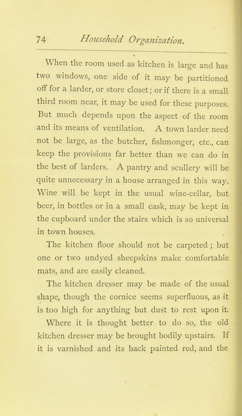 When the room used as kitchen is large and has two windows, one side of it may be partitioned off for a larder, or store closet; or if there is a small thiid room near, it may be used for these purposes. But much depends upon the aspect of the room and its means of ventilation. A town larder need not be large, as the butcher, fishmonger, etc., can keep the provisions far better than we can do in the best of larders. A pantry and scullery will be quite unnecessary in a house arranged in this way. Wine will be kept in the usual wine-cellar, but beer, in bottles or in a small cask, may be kept in the cupboard under the stairs which is so universal in town houses. The kitchen floor should not be carpeted ; but one or two undyed sheepskins make comfortable mats, and are easily cleaned. The kitchen dresser may be made of the usual shape, though the cornice seems superfluous, as it is too high for anything but dust to rest upon it. Where it is thought better to do so, the old kitchen dresser may be brought bodily upstairs. If it is varnished and its back painted red, and the