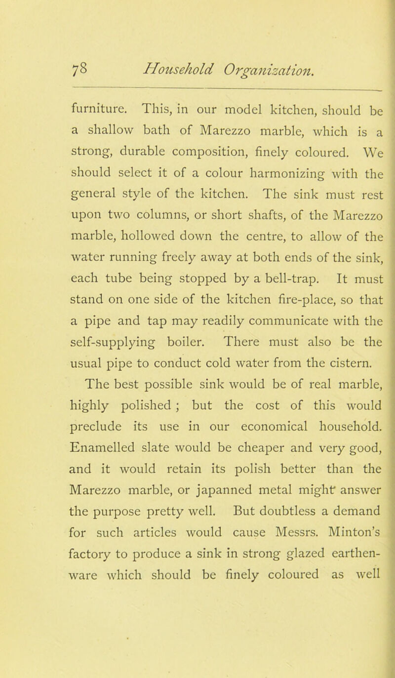 furniture. This, in our model kitchen, should be a shallow bath of Marezzo marble, which is a strong, durable composition, finely coloured. We should select it of a colour harmonizing with the general style of the kitchen. The sink must rest upon two columns, or short shafts, of the Marezzo marble, hollowed down the centre, to allow of the water running freely away at both ends of the sink, each tube being stopped by a bell-trap. It must stand on one side of the kitchen fire-place, so that a pipe and tap may readily communicate with the self-supplying boiler. There must also be the usual pipe to conduct cold water from the cistern. The best possible sink would be of real marble, highly polished ; but the cost of this would preclude its use in our economical household. Enamelled slate would be cheaper and very good, and it would retain its polish better than the Marezzo marble, or japanned metal might answer the purpose pretty well. But doubtless a demand for such articles would cause Messrs. Minton’s factory to produce a sink in strong glazed earthen- ware which should be finely coloured as well