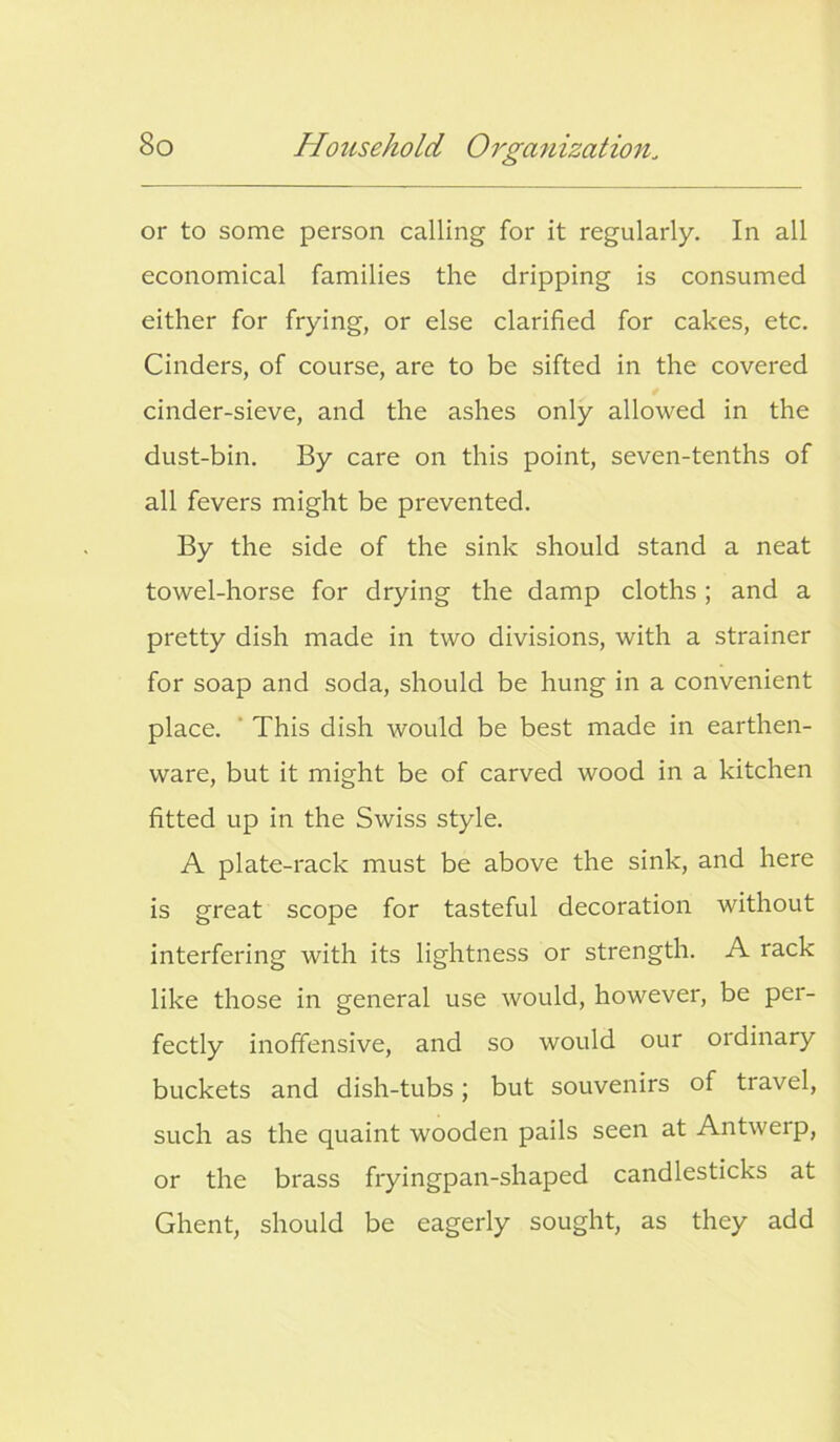 or to some person calling for it regularly. In all economical families the dripping is consumed either for frying, or else clarified for cakes, etc. Cinders, of course, are to be sifted in the covered cinder-sieve, and the ashes only allowed in the dust-bin. By care on this point, seven-tenths of all fevers might be prevented. By the side of the sink should stand a neat towel-horse for drying the damp cloths; and a pretty dish made in two divisions, with a strainer for soap and soda, should be hung in a convenient place. This dish would be best made in earthen- ware, but it might be of carved wood in a kitchen fitted up in the Swiss style. A plate-rack must be above the sink, and here is great scope for tasteful decoration without interfering with its lightness or strength. A rack like those in general use would, however, be per- fectly inoffensive, and so would our ordinary buckets and dish-tubs; but souvenirs of travel, such as the quaint wooden pails seen at Antwerp, or the brass fryingpan-shaped candlesticks at Ghent, should be eagerly sought, as they add