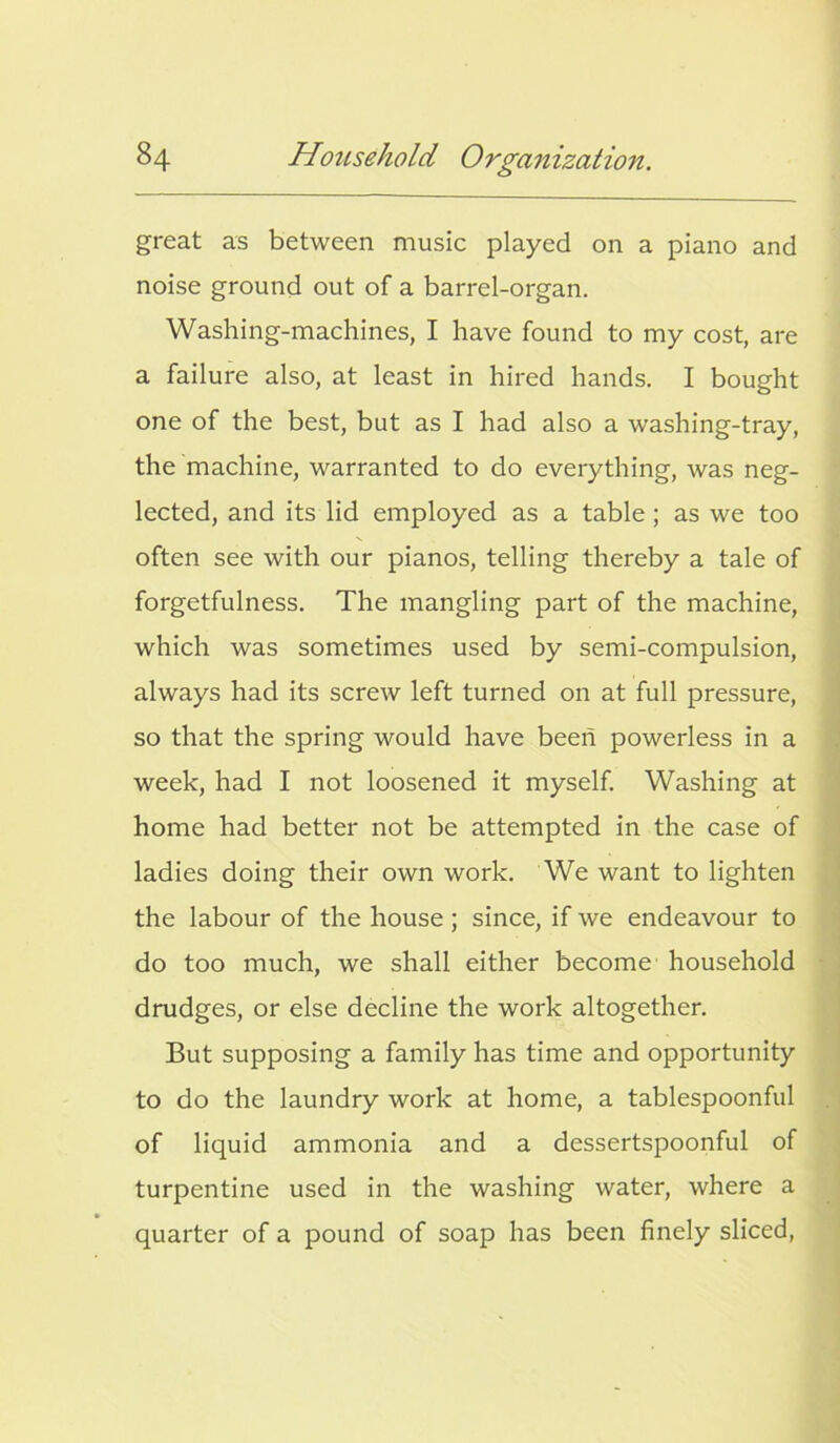 great as between music played on a piano and noise ground out of a barrel-organ. Washing-machines, I have found to my cost, are a failure also, at least in hired hands. I bought one of the best, but as I had also a washing-tray, the machine, warranted to do everything, was neg- lected, and its lid employed as a table ; as we too often see with our pianos, telling thereby a tale of forgetfulness. The mangling part of the machine, which was sometimes used by semi-compulsion, always had its screw left turned on at full pressure, so that the spring would have been powerless in a week, had I not loosened it myself. Washing at home had better not be attempted in the case of ladies doing their own work. We want to lighten the labour of the house ; since, if we endeavour to do too much, we shall either become household drudges, or else decline the work altogether. But supposing a family has time and opportunity to do the laundry work at home, a tablespoonful of liquid ammonia and a dessertspoonful of turpentine used in the washing water, where a quarter of a pound of soap has been finely sliced,