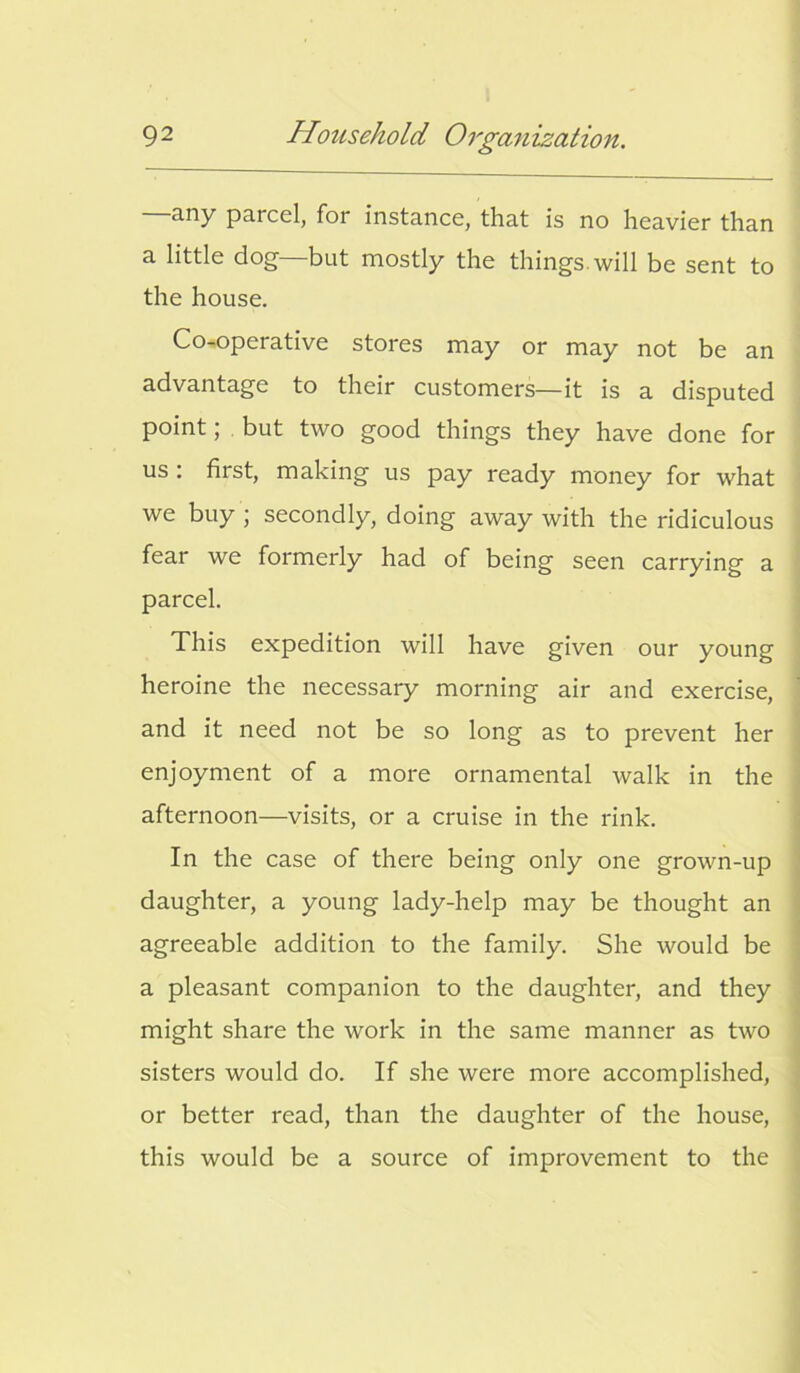 any parcel, for instance, that is no heavier than a little dog—but mostly the things, will be sent to the house. Co-operative stores may or may not be an advantage to their customers—it is a disputed point; but two good things they have done for us : first, making us pay ready money for what we buy ; secondly, doing away with the ridiculous fear we formerly had of being seen carrying a parcel. This expedition will have given our young heroine the necessary morning air and exercise, and it need not be so long as to prevent her enjoyment of a more ornamental walk in the afternoon—visits, or a cruise in the rink. In the case of there being only one grown-up daughter, a young lady-help may be thought an agreeable addition to the family. She would be a pleasant companion to the daughter, and they might share the work in the same manner as two sisters would do. If she were more accomplished, or better read, than the daughter of the house, this would be a source of improvement to the