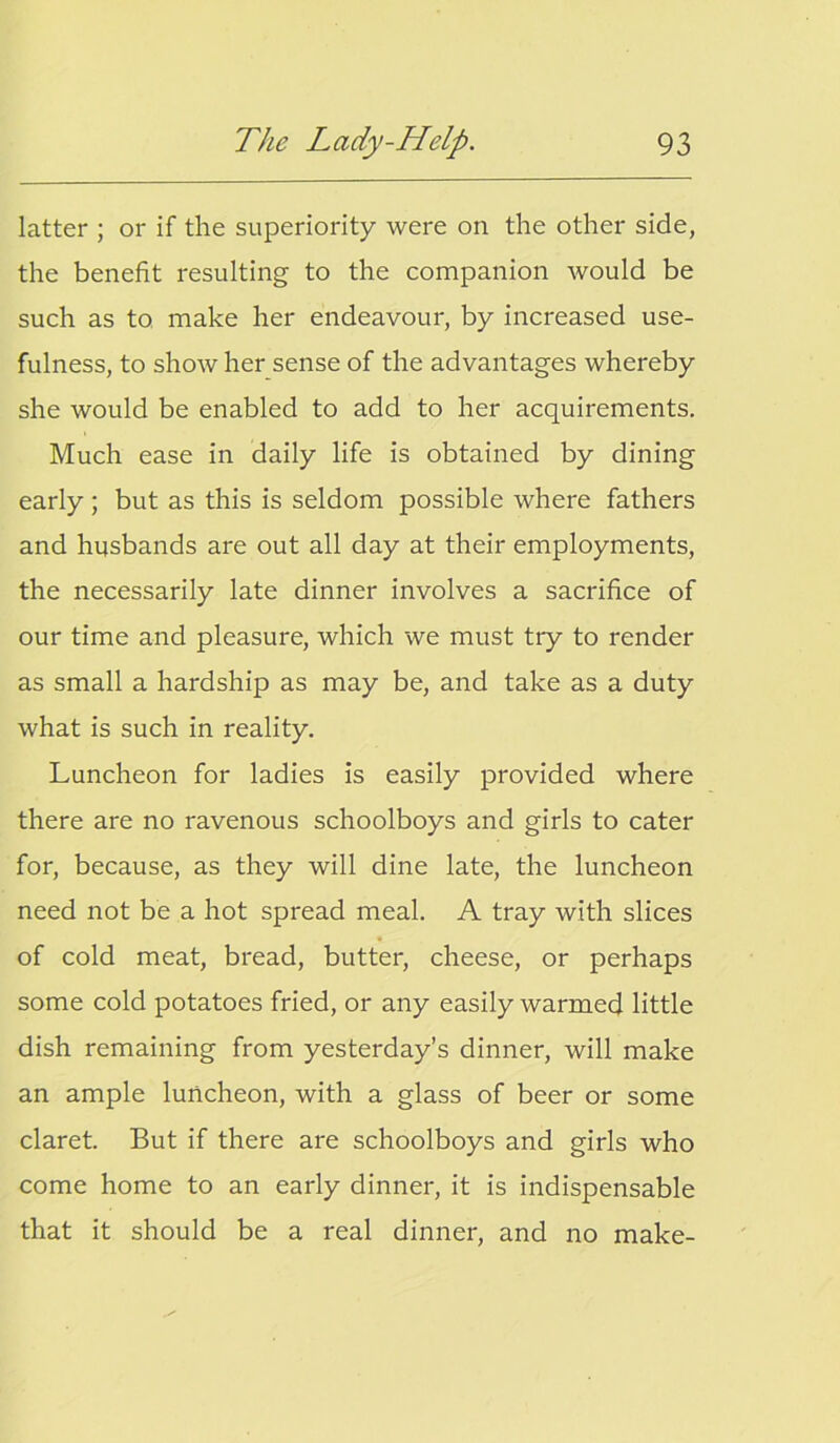 latter ; or if the superiority were on the other side, the benefit resulting to the companion would be such as to make her endeavour, by increased use- fulness, to show her sense of the advantages whereby she would be enabled to add to her acquirements. Much ease in daily life is obtained by dining early ; but as this is seldom possible where fathers and husbands are out all day at their employments, the necessarily late dinner involves a sacrifice of our time and pleasure, which we must try to render as small a hardship as may be, and take as a duty what is such in reality. Luncheon for ladies is easily provided where there are no ravenous schoolboys and girls to cater for, because, as they will dine late, the luncheon need not be a hot spread meal. A tray with slices of cold meat, bread, butter, cheese, or perhaps some cold potatoes fried, or any easily warmed little dish remaining from yesterday’s dinner, will make an ample luncheon, with a glass of beer or some claret. But if there are schoolboys and girls who come home to an early dinner, it is indispensable that it should be a real dinner, and no make-