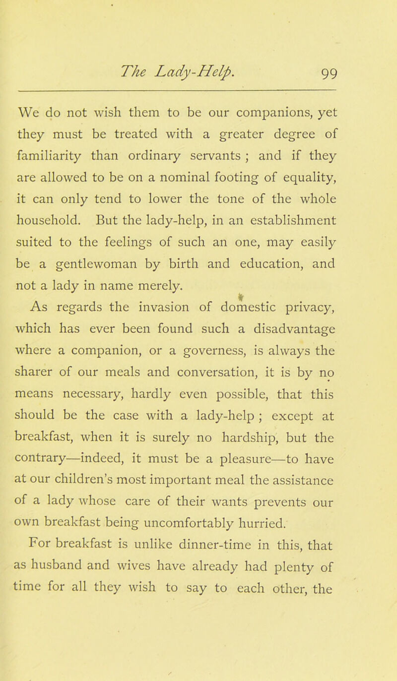 We do not wish them to be our companions, yet they must be treated with a greater degree of familiarity than ordinary servants ; and if they are allowed to be on a nominal footing of equality, it can only tend to lower the tone of the whole household. But the lady-help, in an establishment suited to the feelings of such an one, may easily be a gentlewoman by birth and education, and not a lady in name merely. As regards the invasion of domestic privacy, which has ever been found such a disadvantage where a companion, or a governess, is always the sharer of our meals and conversation, it is by no means necessary, hardly even possible, that this should be the case with a lady-help ; except at breakfast, when it is surely no hardship, but the contrary—indeed, it must be a pleasure—to have at our children’s most important meal the assistance of a lady whose care of their wants prevents our own breakfast being uncomfortably hurried. For breakfast is unlike dinner-time in this, that as husband and wives have already had plenty of time for all they wish to say to each other, the