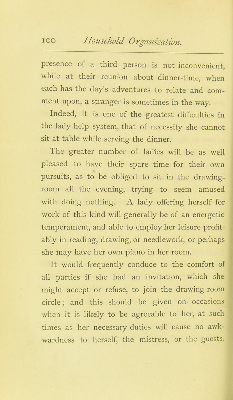 presence of a third person is not inconvenient, while at their reunion about dinner-time, when each has the day’s adventures to relate and com- ment upon, a stranger is sometimes in the way. Indeed, it is one of the greatest difficulties in the lady-help system, that of necessity she cannot sit at table while serving the dinner. The greater number of ladies will be as well pleased to have their spare time for their own pursuits, as to be obliged to sit in the drawing- room all the evening, trying to seem amused with doing nothing. A lady offering herself for work of this kind will generally be of an energetic temperament, and able to employ her leisure profit- ably in reading, drawing, or needlework, or perhaps she may have her own piano in her room. It would frequently conduce to the comfort of all parties if she had an invitation, which she might accept or refuse, to join the drawing-room circle; and this should be given on occasions when it is likely to be agreeable to her, at such times as her necessary duties will cause no awk- wardness to herself, the mistress, or the guests.