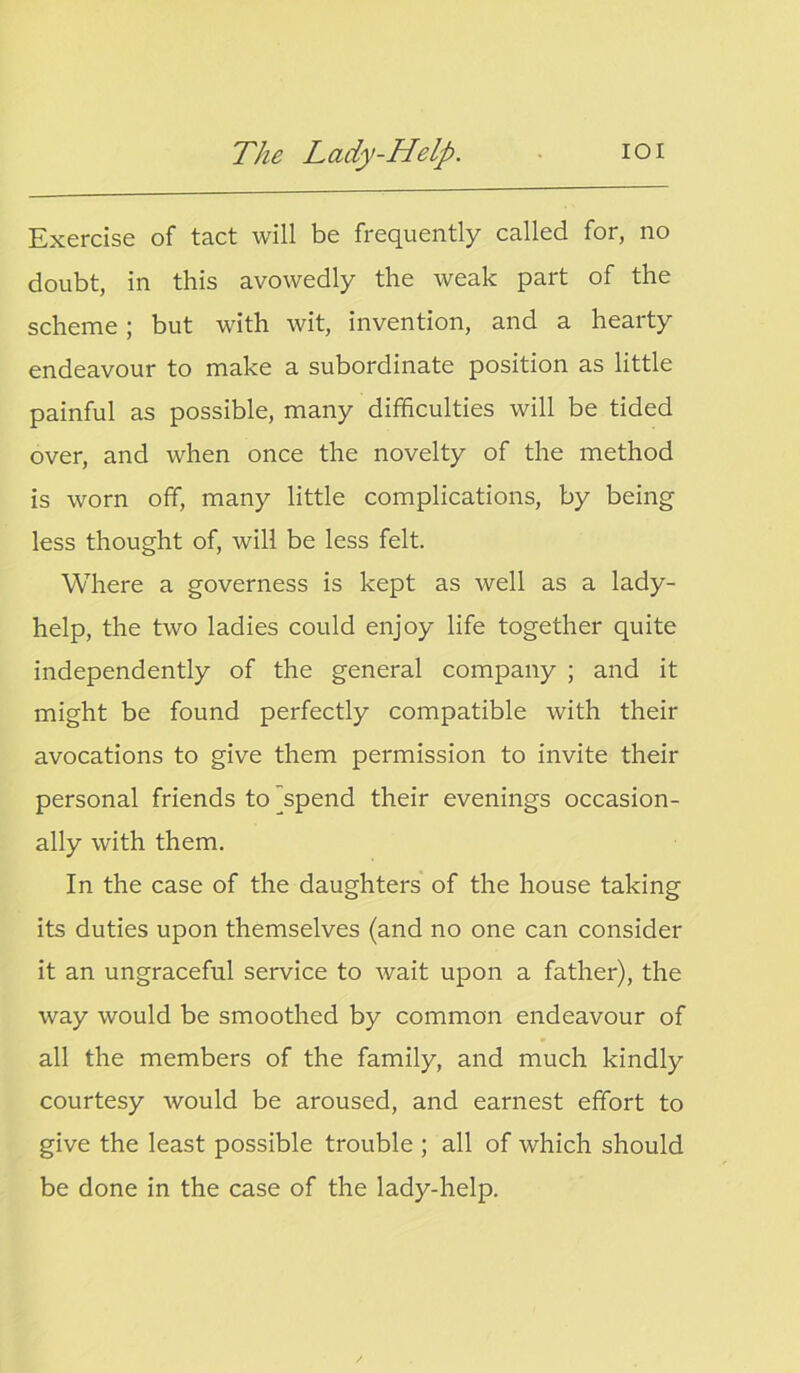 Exercise of tact will be frequently called for, no doubt, in this avowedly the weak part of the scheme; but with wit, invention, and a hearty endeavour to make a subordinate position as little painful as possible, many difficulties will be tided over, and when once the novelty of the method is worn off, many little complications, by being less thought of, will be less felt. Where a governess is kept as well as a lady- help, the two ladies could enjoy life together quite independently of the general company ; and it might be found perfectly compatible with their avocations to give them permission to invite their personal friends tojspend their evenings occasion- ally with them. In the case of the daughters of the house taking its duties upon themselves (and no one can consider it an ungraceful service to wait upon a father), the way would be smoothed by common endeavour of all the members of the family, and much kindly courtesy would be aroused, and earnest effort to give the least possible trouble ; all of which should be done in the case of the lady-help.