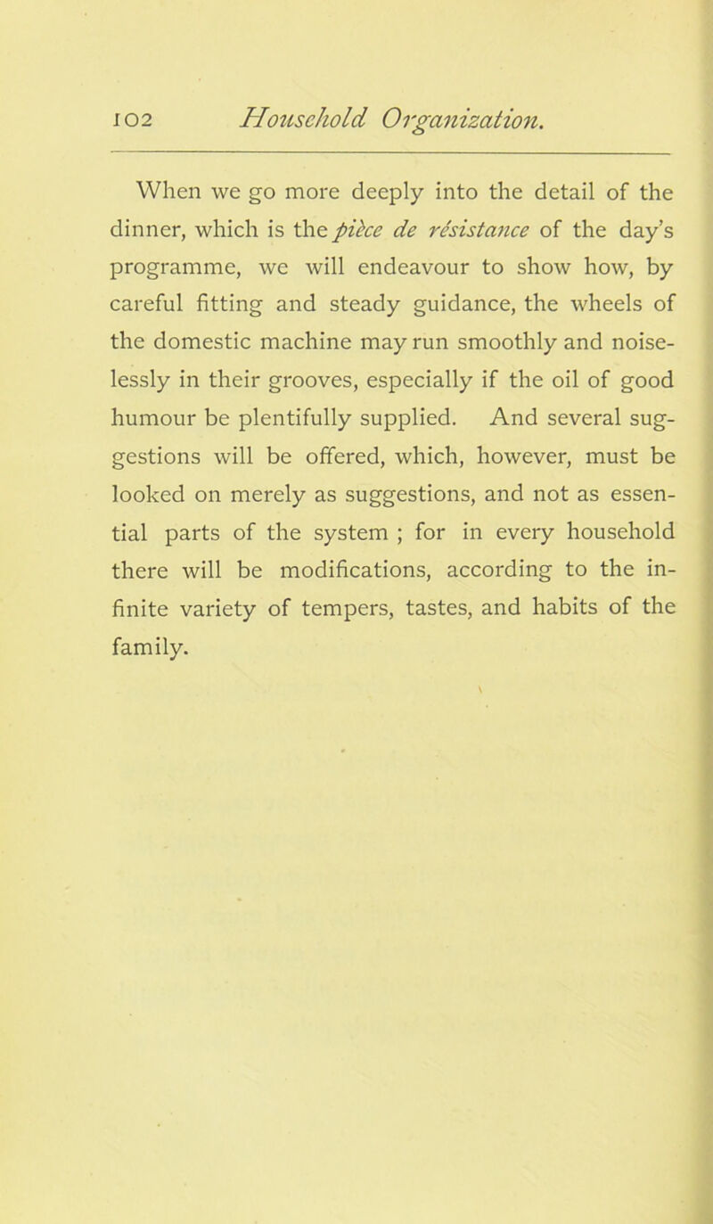 When we go more deeply into the detail of the dinner, which is the pike de resistance of the day’s programme, we will endeavour to show how, by careful fitting and steady guidance, the wheels of the domestic machine may run smoothly and noise- lessly in their grooves, especially if the oil of good humour be plentifully supplied. And several sug- gestions will be offered, which, however, must be looked on merely as suggestions, and not as essen- tial parts of the system ; for in every household there will be modifications, according to the in- finite variety of tempers, tastes, and habits of the family.