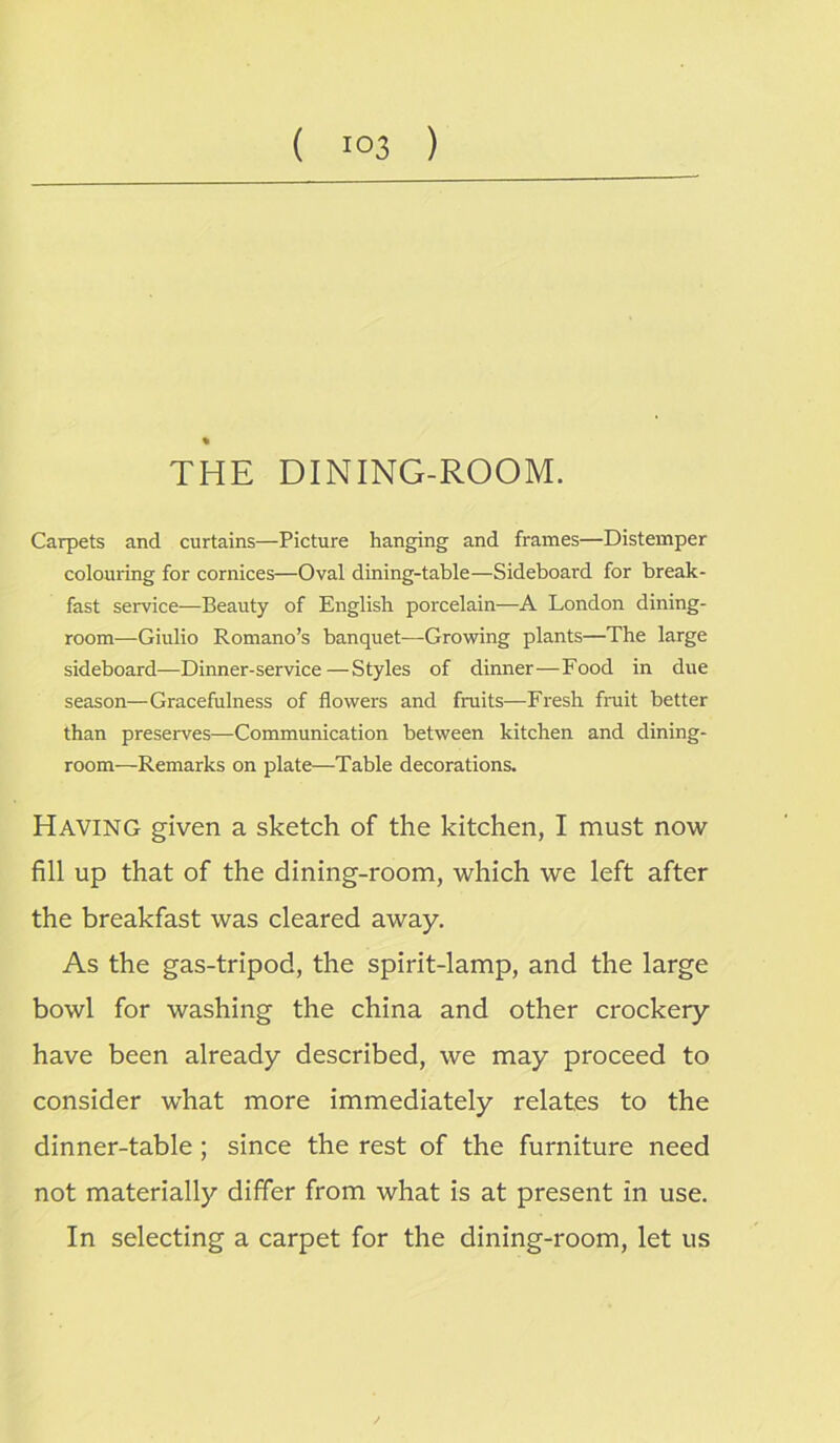 % THE DINING-ROOM. Carpets and curtains—Picture hanging and frames—Distemper colouring for cornices—Oval dining-table—Sideboard for break- fast service—Beauty of English porcelain—A London dining- room—Giulio Romano’s banquet—Growing plants—The large sideboard—Dinner-service—Styles of dinner—Food in due season—Gracefulness of flowers and fruits—Fresh fruit better than preserves—-Communication between kitchen and dining- room—Remarks on plate—Table decorations. Having given a sketch of the kitchen, I must now fill up that of the dining-room, which we left after the breakfast was cleared away. As the gas-tripod, the spirit-lamp, and the large bowl for washing the china and other crockery have been already described, we may proceed to consider what more immediately relates to the dinner-table ; since the rest of the furniture need not materially differ from what is at present in use. In selecting a carpet for the dining-room, let us