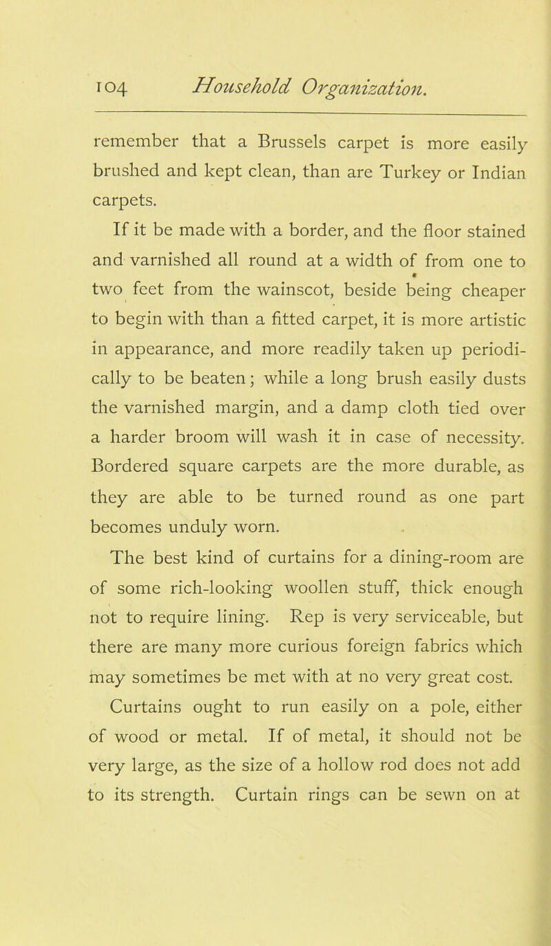 remember that a Brussels carpet is more easily brushed and kept clean, than are Turkey or Indian carpets. If it be made with a border, and the floor stained and varnished all round at a width of from one to two feet from the wainscot, beside being cheaper to begin with than a fitted carpet, it is more artistic in appearance, and more readily taken up periodi- cally to be beaten; while a long brush easily dusts the varnished margin, and a damp cloth tied over a harder broom will wash it in case of necessity. Bordered square carpets are the more durable, as they are able to be turned round as one part becomes unduly worn. The best kind of curtains for a dining-room are of some rich-looking woollen stuff, thick enough not to require lining. Rep is very serviceable, but there are many more curious foreign fabrics which may sometimes be met with at no veiy great cost. Curtains ought to run easily on a pole, either of wood or metal. If of metal, it should not be very large, as the size of a hollow rod does not add to its strength. Curtain rings can be sewn on at