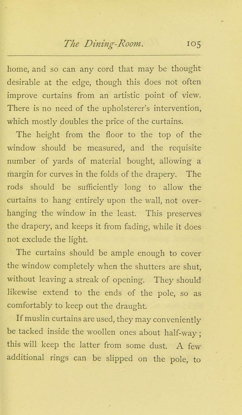 home, and so can any cord that may be thought desirable at the edge, though this does not often improve curtains from an artistic point of view. There is no need of the upholsterer’s intervention, which mostly doubles the price of the curtains. The height from the floor to the top of the window should be measured, and the requisite number of yards of material bought, allowing a margin for curves in the folds of the drapery. The rods should be sufficiently long to allow the curtains to hang entirely upon the wall, not over- hanging the window in the least. This preserves the drapery, and keeps it from fading, while it does not exclude the light. The curtains should be ample enough to cover the window completely when the shutters are shut, without leaving a streak of opening. They should likewise extend to the ends of the pole, so as comfortably to keep out the draught. If muslin curtains are used, they may conveniently be tacked inside the woollen ones about half-way ; this will keep the latter from some dust. A few additional rings can be slipped on the pole, to