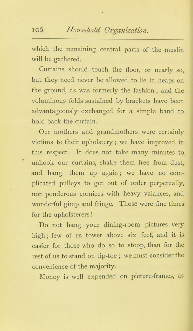 which the remaining central parts of the muslin will be gathered. Curtains should touch the floor, or nearly so, but they need never be allowed to lie in heaps on the ground, as was formerly the fashion ; and the voluminous folds sustained by brackets have been advantageously exchanged for a simple band to hold back the curtain. Our mothers and grandmothers were certainly victims to their upholstery ; we have improved in this respect. It does not take many minutes to unhook our curtains, shake them free from dust, and hang them up again; we have no com- plicated pulleys to get out of order perpetually, nor ponderous cornices with heavy valances, and wonderful gimp and fringe. Those were fine times for the upholsterers! Do not hang your dining-room pictures very high; few of us tower above six feet, and it is easier for those who do so to stoop, than for the rest of us to stand on tip-toe ; we must consider the convenience of the majority. Money is well expended on picture-frames, as