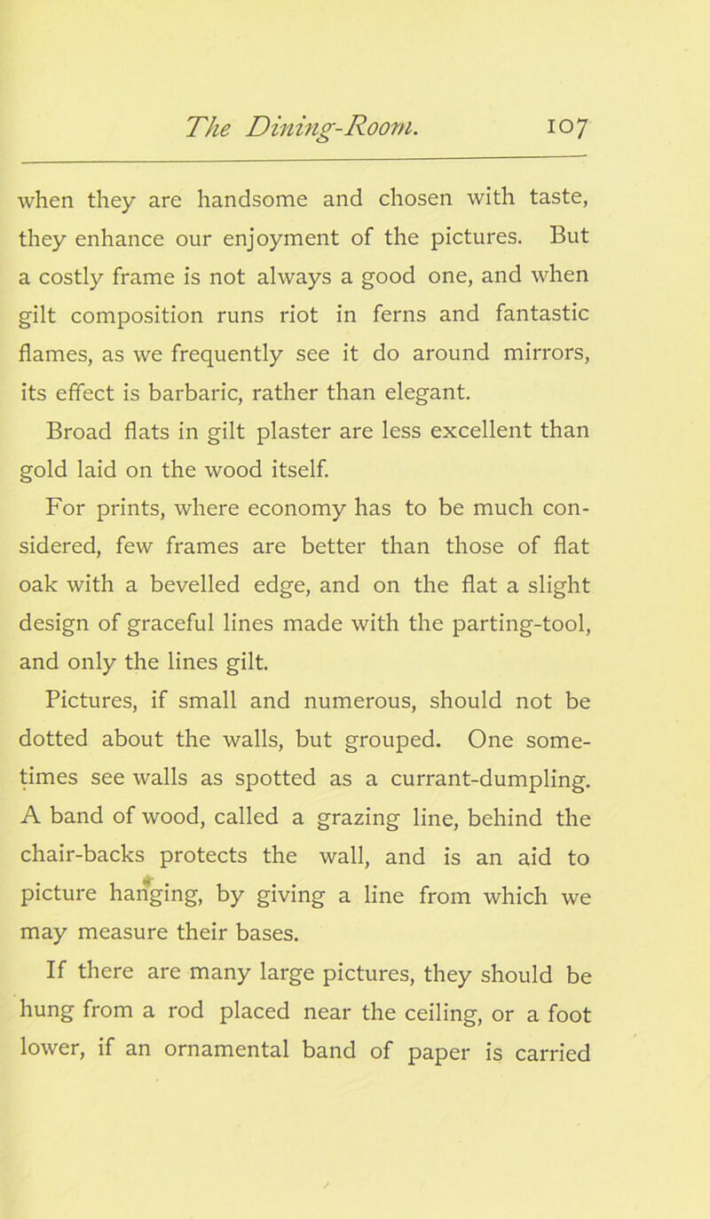 when they are handsome and chosen with taste, they enhance our enjoyment of the pictures. But a costly frame is not always a good one, and when gilt composition runs riot in ferns and fantastic flames, as we frequently see it do around mirrors, its effect is barbaric, rather than elegant. Broad flats in gilt plaster are less excellent than gold laid on the wood itself. For prints, where economy has to be much con- sidered, few frames are better than those of flat oak with a bevelled edge, and on the flat a slight design of graceful lines made with the parting-tool, and only the lines gilt. Pictures, if small and numerous, should not be dotted about the walls, but grouped. One some- times see walls as spotted as a currant-dumpling. A band of wood, called a grazing line, behind the chair-backs protects the wall, and is an aid to picture hanging, by giving a line from which we may measure their bases. If there are many large pictures, they should be hung from a rod placed near the ceiling, or a foot lower, if an ornamental band of paper is carried