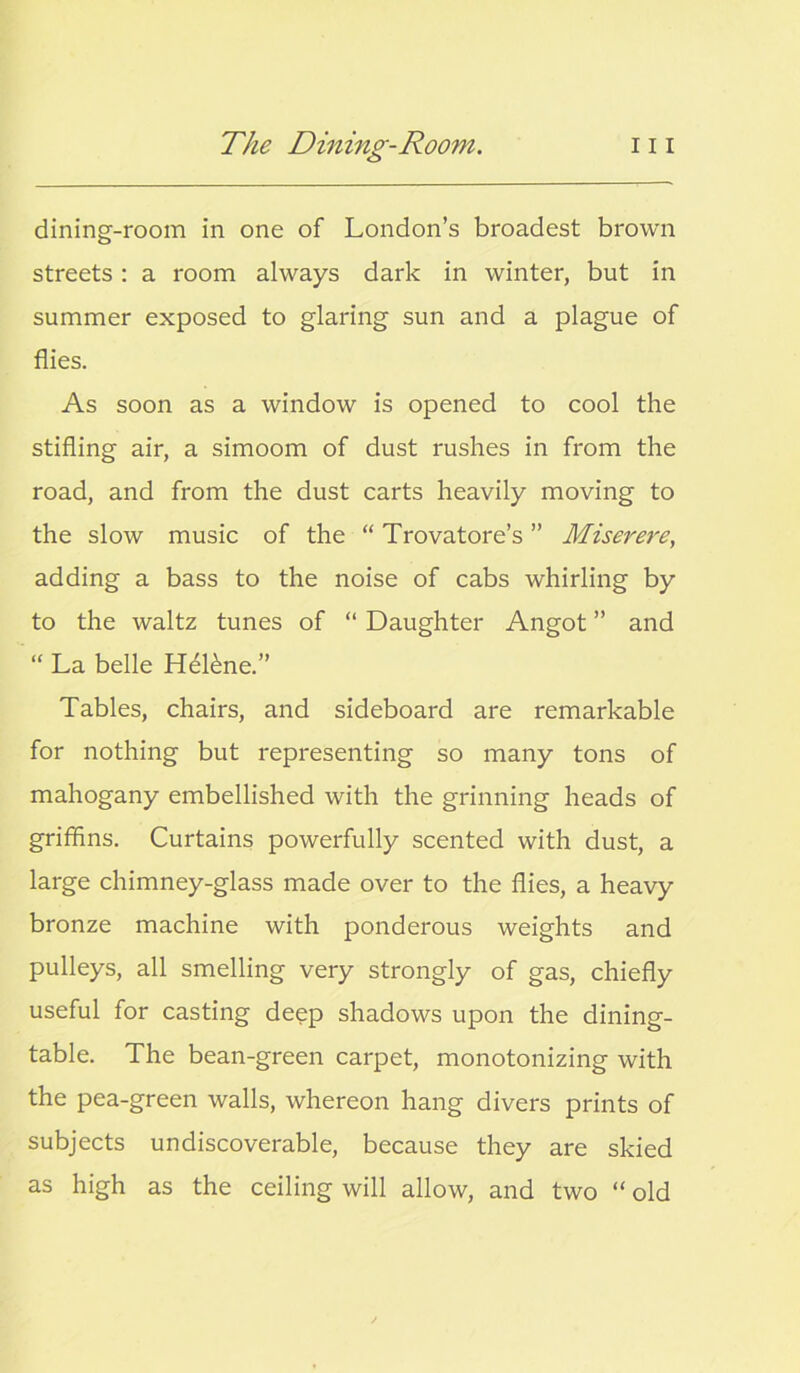 dining-room in one of London’s broadest brown streets: a room always dark in winter, but in summer exposed to glaring sun and a plague of flies. As soon as a window is opened to cool the stifling air, a simoom of dust rushes in from the road, and from the dust carts heavily moving to the slow music of the “ Trovatore’s ” Miserere, adding a bass to the noise of cabs whirling by to the waltz tunes of “ Daughter Angot ” and “ La belle Helene.” Tables, chairs, and sideboard are remarkable for nothing but representing so many tons of mahogany embellished with the grinning heads of griffins. Curtains powerfully scented with dust, a large chimney-glass made over to the flies, a heavy bronze machine with ponderous weights and pulleys, all smelling very strongly of gas, chiefly useful for casting deep shadows upon the dining- table. The bean-green carpet, monotonizing with the pea-green walls, whereon hang divers prints of subjects undiscoverable, because they are skied as high as the ceiling will allow, and two “ old