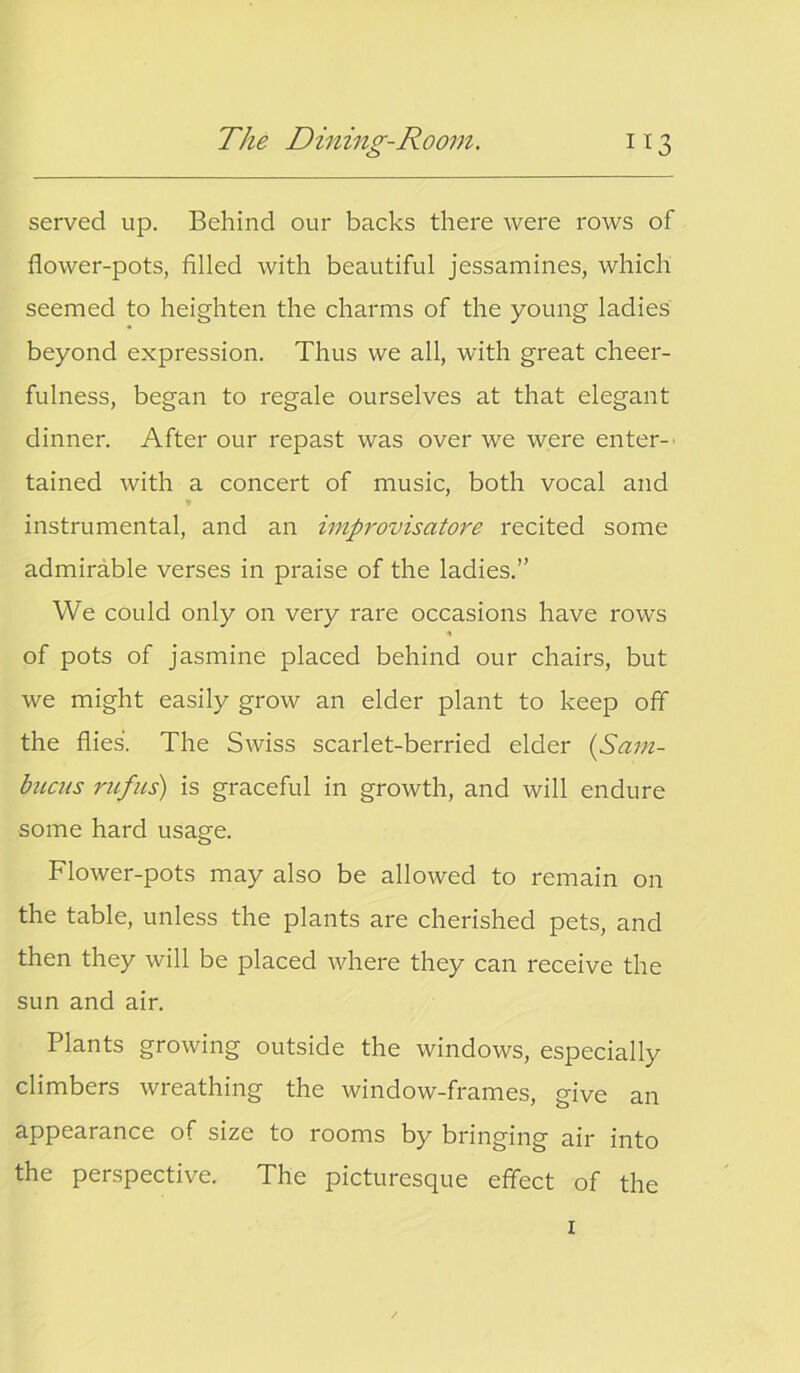 served up. Behind our backs there were rows of flower-pots, filled with beautiful jessamines, which seemed to heighten the charms of the young ladies beyond expression. Thus we all, with great cheer- fulness, began to regale ourselves at that elegant dinner. After our repast was over we were enter- tained with a concert of music, both vocal and instrumental, and an improvisators recited some admirable verses in praise of the ladies.” We could only on very rare occasions have rows of pots of jasmine placed behind our chairs, but we might easily grow an elder plant to keep off the flies'. The Swiss scarlet-berried elder (Sam- bncus rufus) is graceful in growth, and will endure some hard usage. Flower-pots may also be allowed to remain on the table, unless the plants are cherished pets, and then they will be placed where they can receive the sun and air. Plants growing outside the windows, especially climbers wreathing the window-frames, give an appearance of size to rooms by bringing air into the perspective. The picturesque effect of the 1