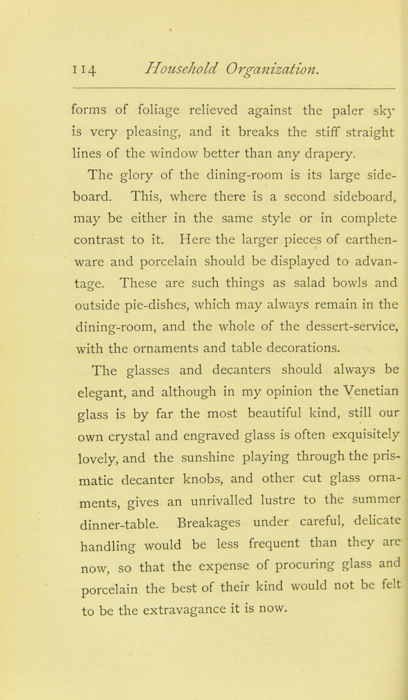 forms of foliage relieved against the paler sky is very pleasing, and it breaks the stiff straight lines of the window better than any drapery. The glory of the dining-room is its large side- board. This, where there is a second sideboard, may be either in the same style or in complete contrast to it. Here the larger pieces of earthen- ware and porcelain should be displayed to advan- tage. These are such things as salad bowls and outside pie-dishes, which may always remain in the dining-room, and the whole of the dessert-service, with the ornaments and table decorations. The glasses and decanters should always be elegant, and although in my opinion the Venetian glass is by far the most beautiful kind, still our own crystal and engraved glass is often exquisitely lovely, and the sunshine playing through the pris- matic decanter knobs, and other cut glass orna- ments, gives an unrivalled lustre to the summer dinner-table. Breakages under careful, delicate handling would be less frequent than they are now, so that the expense of procuring glass and porcelain the best of their kind would not be felt to be the extravagance it is now.