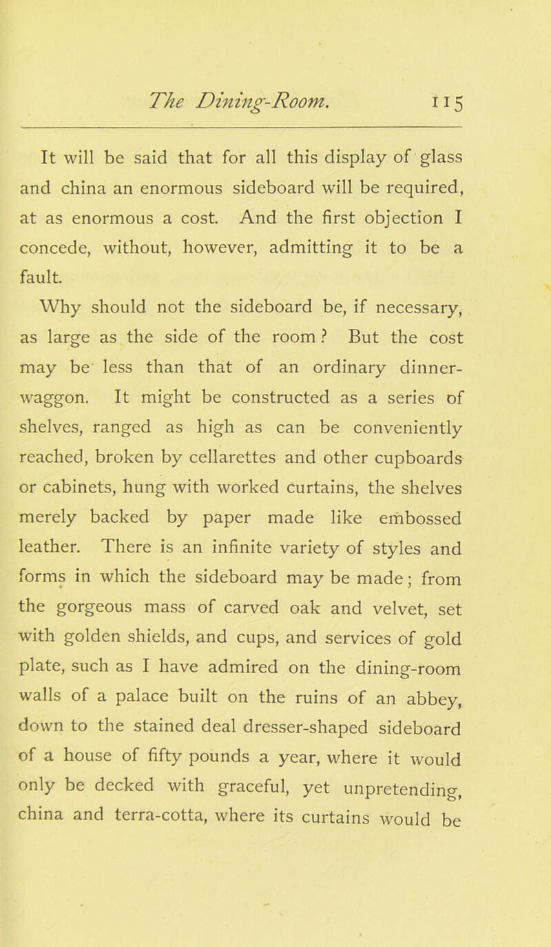 It will be said that for all this display of glass and china an enormous sideboard will be required, at as enormous a cost. And the first objection I concede, without, however, admitting it to be a fault. Why should not the sideboard be, if necessary, as large as the side of the room ? But the cost may be less than that of an ordinary dinner- waggon. It might be constructed as a series of shelves, ranged as high as can be conveniently reached, broken by cellarettes and other cupboards or cabinets, hung with worked curtains, the shelves merely backed by paper made like embossed leather. There is an infinite variety of styles and forms in which the sideboard may be made; from the gorgeous mass of carved oak and velvet, set with golden shields, and cups, and services of gold plate, such as I have admired on the dining-room walls of a palace built on the ruins of an abbey, down to the stained deal dresser-shaped sideboard of a house of fifty pounds a year, where it would only be decked with graceful, yet unpretending, china and terra-cotta, where its curtains would be