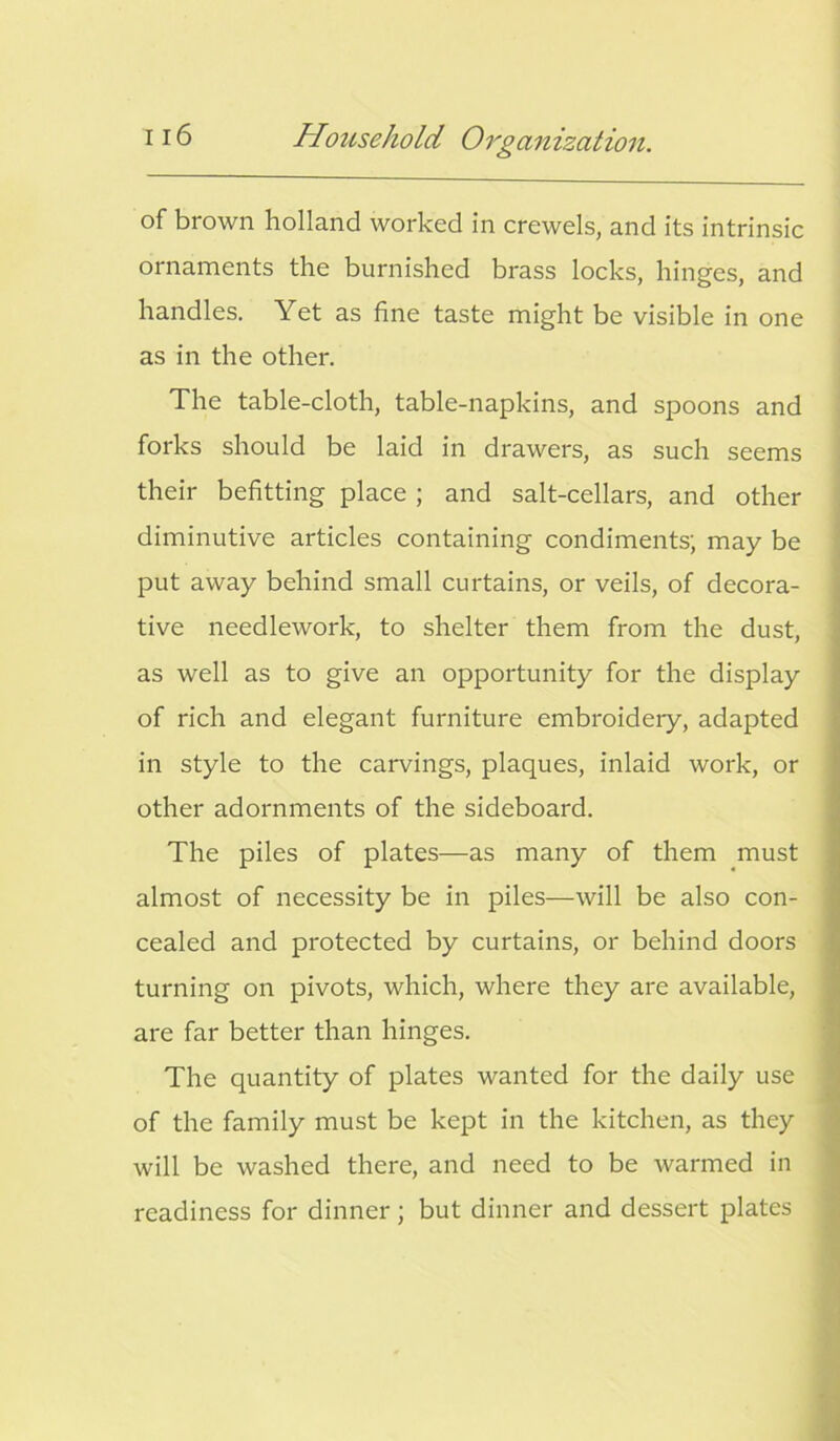 of brown holland worked in crewels, and its intrinsic ornaments the burnished brass locks, hinges, and handles. Yet as fine taste might be visible in one as in the other. The table-cloth, table-napkins, and spoons and forks should be laid in drawers, as such seems their befitting place ; and salt-cellars, and other diminutive articles containing condiments; may be put away behind small curtains, or veils, of decora- tive needlework, to shelter them from the dust, as well as to give an opportunity for the display of rich and elegant furniture embroidery, adapted in style to the carvings, plaques, inlaid work, or other adornments of the sideboard. The piles of plates—as many of them must almost of necessity be in piles—will be also con- cealed and protected by curtains, or behind doors turning on pivots, which, where they are available, are far better than hinges. The quantity of plates wanted for the daily use of the family must be kept in the kitchen, as they will be washed there, and need to be warmed in readiness for dinner; but dinner and dessert plates