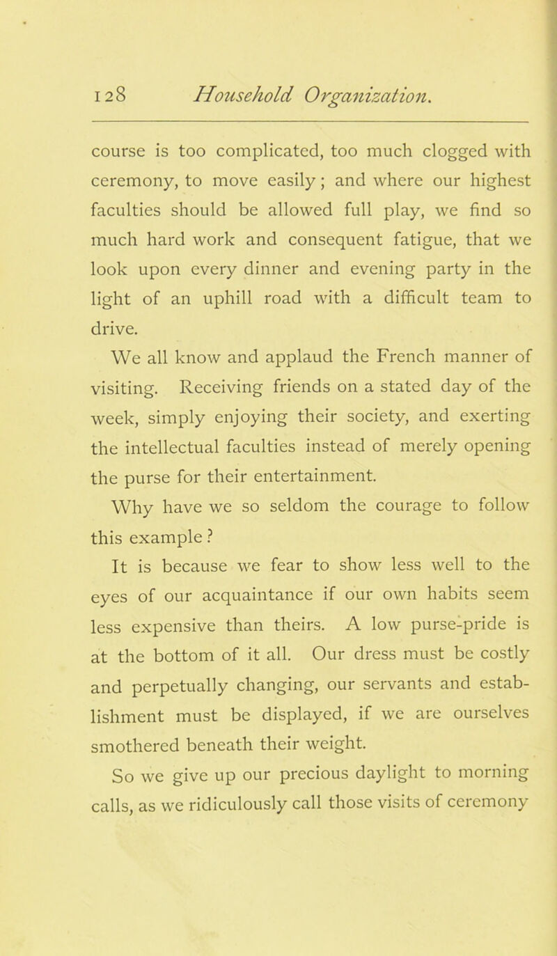 course is too complicated, too much clogged with ceremony, to move easily; and where our highest faculties should be allowed full play, we find so much hard work and consequent fatigue, that we look upon every dinner and evening party in the light of an uphill road with a difficult team to drive. We all know and applaud the French manner of visiting. Receiving friends on a stated day of the week, simply enjoying their society, and exerting the intellectual faculties instead of merely opening the purse for their entertainment. Why have we so seldom the courage to follow this example ? It is because we fear to show less well to the eyes of our acquaintance if our own habits seem less expensive than theirs. A low purse-pride is at the bottom of it all. Our dress must be costly and perpetually changing, our servants and estab- lishment must be displayed, if we are ourselves smothered beneath their weight. So we give up our precious daylight to morning calls, as we ridiculously call those visits of ceremony