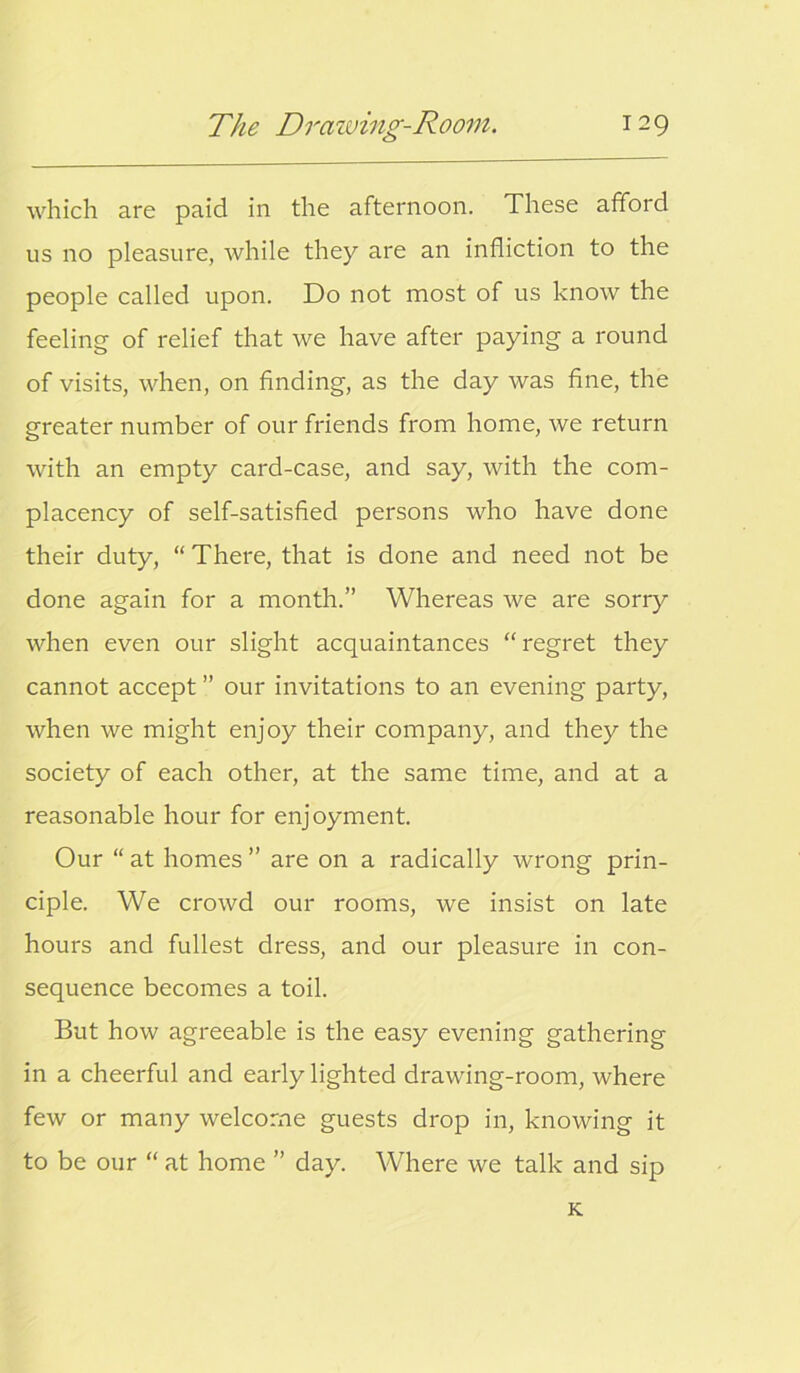 which are paid in the afternoon. These afford us no pleasure, while they are an infliction to the people called upon. Do not most of us know the feeling of relief that we have after paying a round of visits, when, on finding, as the day was fine, the greater number of our friends from home, we return with an empty card-case, and say, with the com- placency of self-satisfied persons who have done their duty, “There, that is done and need not be done again for a month.” Whereas we are sorry when even our slight acquaintances “regret they cannot accept ” our invitations to an evening party, when we might enjoy their company, and they the society of each other, at the same time, and at a reasonable hour for enjoyment. Our “ at homes ” are on a radically wrong prin- ciple. We crowd our rooms, we insist on late hours and fullest dress, and our pleasure in con- sequence becomes a toil. But how agreeable is the easy evening gathering in a cheerful and early lighted drawing-room, where few or many welcome guests drop in, knowing it to be our “ at home ” day. Where we talk and sip K