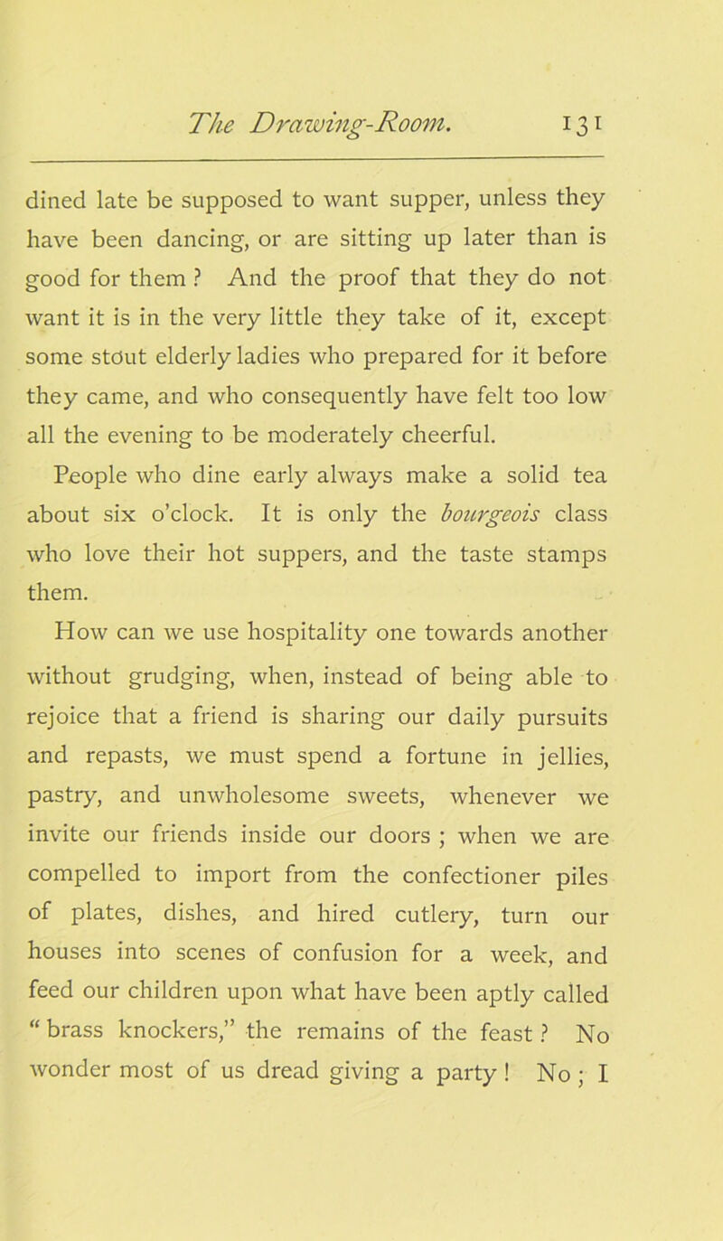 dined late be supposed to want supper, unless they have been dancing, or are sitting up later than is good for them ? And the proof that they do not want it is in the very little they take of it, except some stout elderly ladies who prepared for it before they came, and who consequently have felt too low all the evening to be moderately cheerful. People who dine early always make a solid tea about six o’clock. It is only the bourgeois class who love their hot suppers, and the taste stamps them. How can we use hospitality one towards another without grudging, when, instead of being able to rejoice that a friend is sharing our daily pursuits and repasts, we must spend a fortune in jellies, pastry, and unwholesome sweets, whenever we invite our friends inside our doors ; when we are compelled to import from the confectioner piles of plates, dishes, and hired cutlery, turn our houses into scenes of confusion for a week, and feed our children upon what have been aptly called “ brass knockers,” the remains of the feast ? No wonder most of us dread giving a party ! No ; I