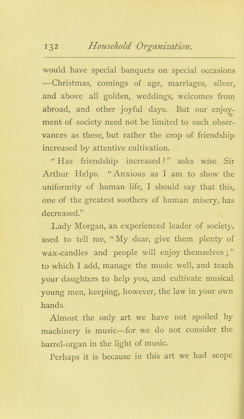 would have special banquets on special occasions —Christmas, comings of age, marriages, silver, and above all golden, weddings, welcomes from abroad, and other joyful days. But our enjoy- ment of society need not be limited to such obser- vances as these, but rather the crop of friendship increased by attentive cultivation. “Has friendship increased?” asks wise Sir Arthur Helps. “Anxious as I am to show the uniformity of human life, I should say that this, one of the greatest soothers of human misery, has decreased.” Lady Morgan, an experienced leader of society, used to tell me, “ My dear, give them plenty of wax-candles and people will enjoy themselves ; ” to which I add, manage the music well, and teach your daughters to help you, and cultivate musical young men, keeping, however, the law in your own hands. Almost the only art we have not spoiled by machinery is music—for we do not consider the barrel-organ in the light of music. Perhaps it is because in this art we had scope