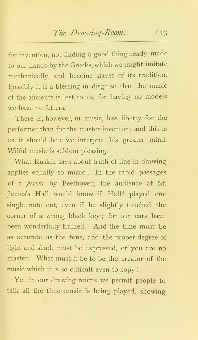 for invention, not finding a good thing ready made to our hands by the Greeks, which we might imitate mechanically, and become slaves of its tradition. Possibly it is a blessing in disguise that the music of the ancients is lost to us, for having no models we have no fetters. There is, however, in music, less liberty for the performer than for the master-inventor ; and this is as it should be : we interpret his greater mind. Wilful music is seldom pleasing. What Ruskin says about truth of line in drawing applies equally to music ; In the rapid passages of a presto by Beethoven, the audience at St. James’s Hall would know if Halle played one single note out, even if he slightly touched the corner of a wrong black key; for our ears have been wonderfully trained. And the time must be as accurate as the tone, and the proper degree of light and shade must be expressed, or you are no master. What must it be to be the creator of the music which it is so difficult even to copy ! Yet in our drawing-rooms we permit people to talk all the time music is being played, showing