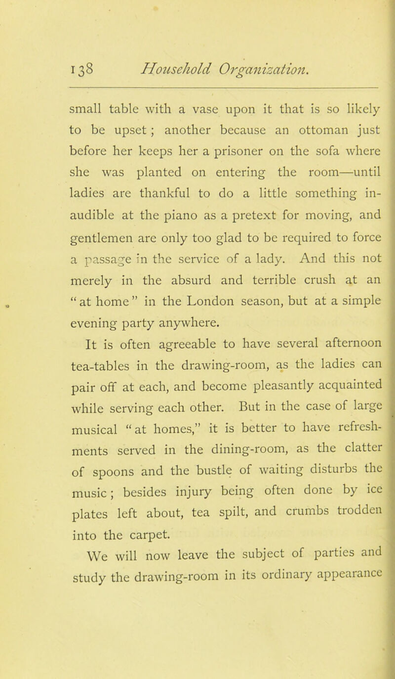 small table with a vase upon it that is so likely to be upset; another because an ottoman just before her keeps her a prisoner on the sofa where she was planted on entering the room—until ladies are thankful to do a little something in- audible at the piano as a pretext for moving, and gentlemen are only too glad to be required to force a passage in the service of a lady. And this not merely in the absurd and terrible crush at an “ at home ” in the London season, but at a simple evening party anywhere. It is often agreeable to have several afternoon tea-tables in the drawing-room, as the ladies can pair off at each, and become pleasantly acquainted while serving each other. But in the case of large musical “at homes,” it is better to have refresh- ments served in the dining-room, as the clatter of spoons and the bustle of waiting disturbs the music; besides injury being often done by ice plates left about, tea spilt, and crumbs trodden into the carpet. We will now leave the subject of parties and study the drawing-room in its ordinary appearance