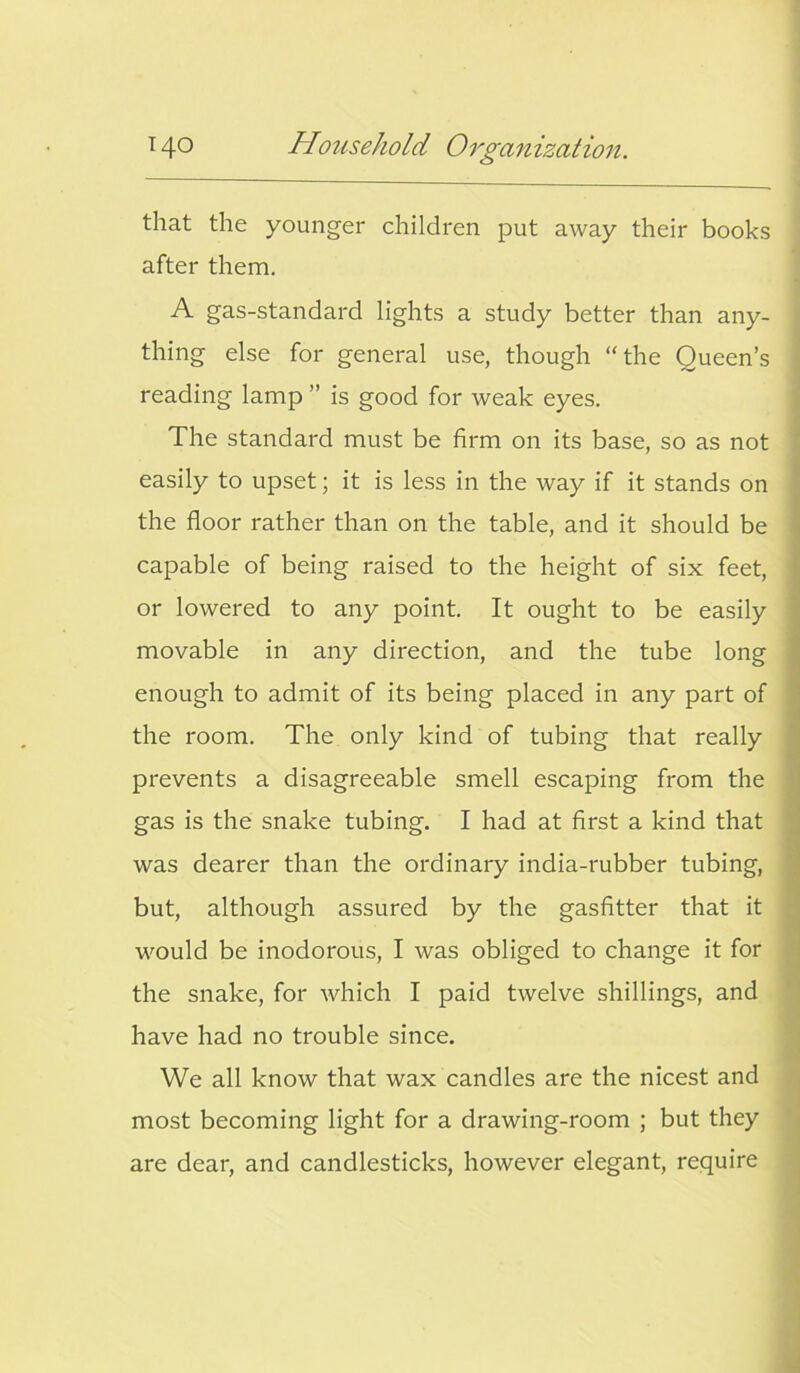 that the younger children put away their books after them. A gas-standard lights a study better than any- thing else for general use, though “the Queen’s reading lamp ” is good for weak eyes. The standard must be firm on its base, so as not easily to upset; it is less in the way if it stands on the floor rather than on the table, and it should be capable of being raised to the height of six feet, or lowered to any point. It ought to be easily movable in any direction, and the tube long enough to admit of its being placed in any part of the room. The only kind of tubing that really prevents a disagreeable smell escaping from the gas is the snake tubing. I had at first a kind that was dearer than the ordinary india-rubber tubing, but, although assured by the gasfitter that it would be inodorous, I was obliged to change it for the snake, for which I paid twelve shillings, and have had no trouble since. We all know that wax candles are the nicest and most becoming light for a drawing-room ; but they are dear, and candlesticks, however elegant, require