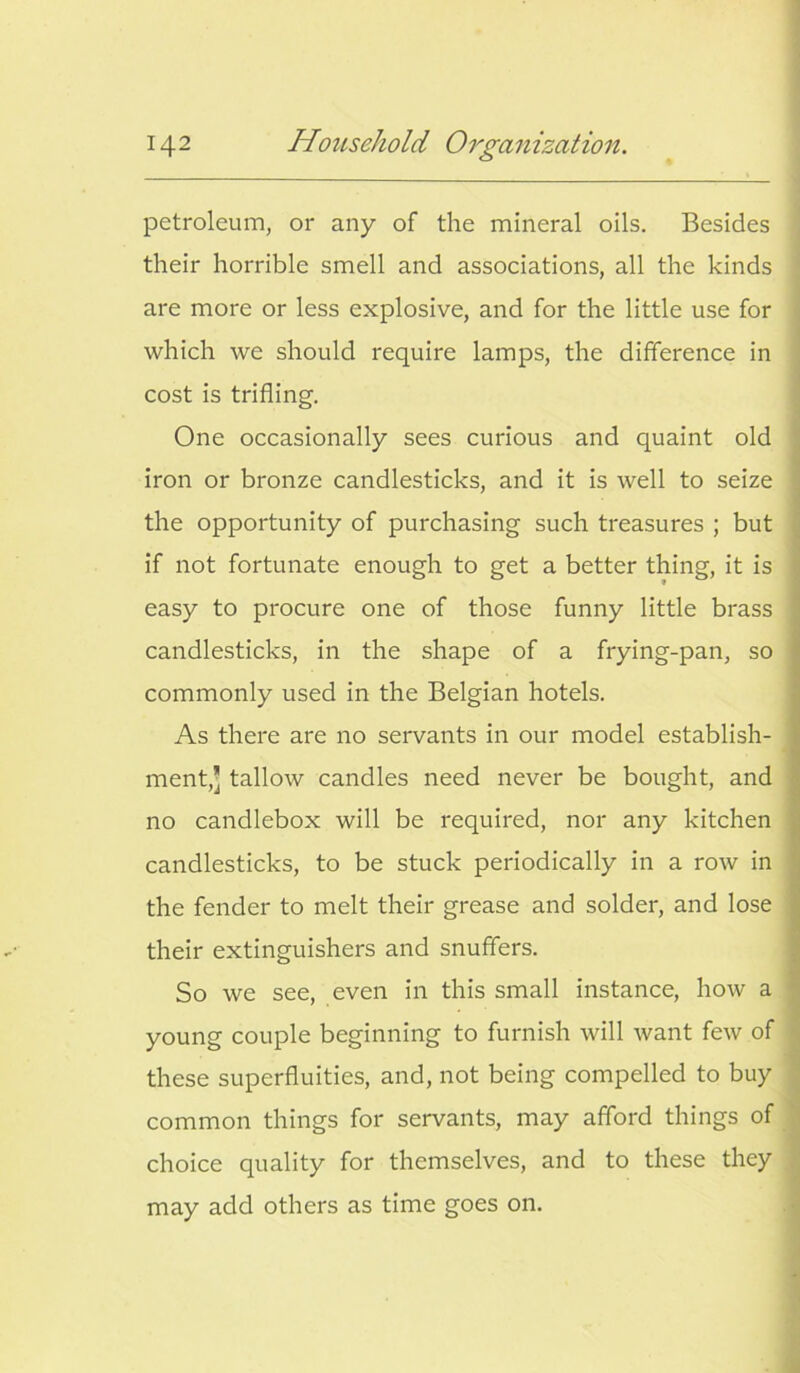 petroleum, or any of the mineral oils. Besides their horrible smell and associations, all the kinds are more or less explosive, and for the little use for which we should require lamps, the difference in cost is trifling. One occasionally sees curious and quaint old iron or bronze candlesticks, and it is well to seize the opportunity of purchasing such treasures ; but if not fortunate enough to get a better thing, it is easy to procure one of those funny little brass candlesticks, in the shape of a frying-pan, so commonly used in the Belgian hotels. As there are no servants in our model establish- ment,’ tallow candles need never be bought, and no candlebox will be required, nor any kitchen candlesticks, to be stuck periodically in a row in the fender to melt their grease and solder, and lose their extinguishers and snuffers. So we see, even in this small instance, how a young couple beginning to furnish will want few of these superfluities, and, not being compelled to buy common things for servants, may afford things of choice quality for themselves, and to these they may add others as time goes on.