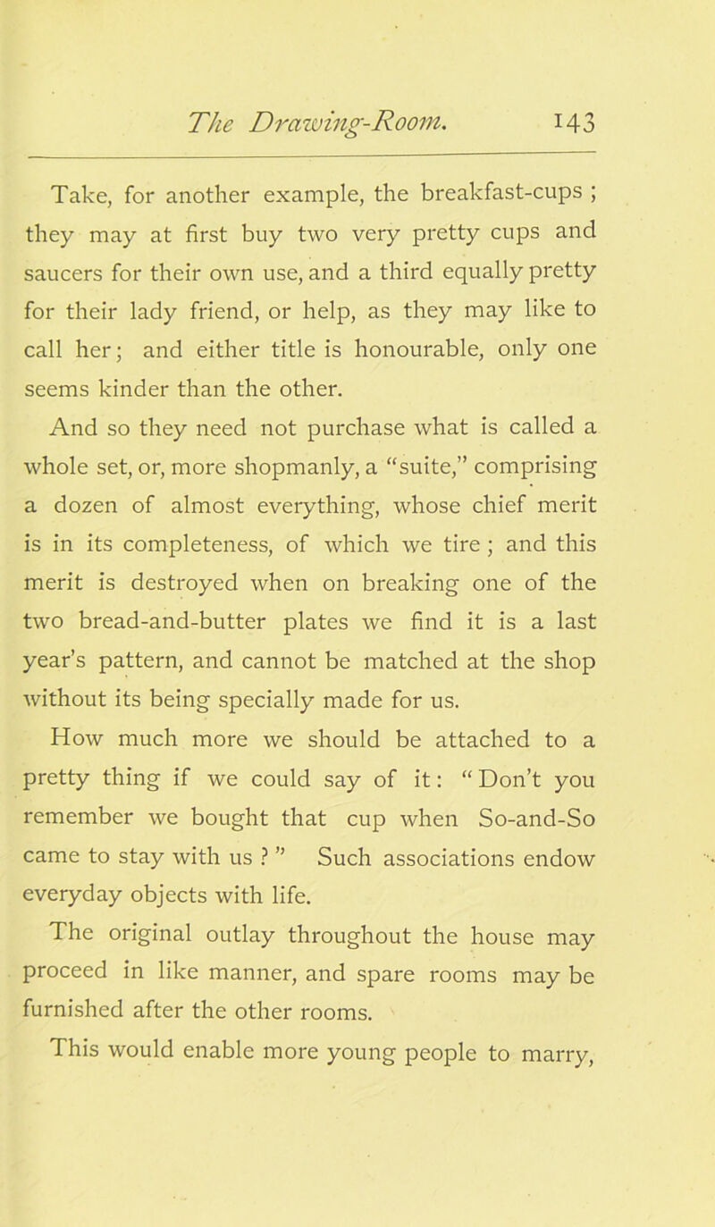 Take, for another example, the breakfast-cups ; they may at first buy two very pretty cups and saucers for their own use, and a third equally pretty for their lady friend, or help, as they may like to call her; and either title is honourable, only one seems kinder than the other. And so they need not purchase what is called a whole set, or, more shopmanly, a “suite,” comprising a dozen of almost everything, whose chief merit is in its completeness, of which we tire; and this merit is destroyed when on breaking one of the two bread-and-butter plates we find it is a last year’s pattern, and cannot be matched at the shop without its being specially made for us. How much more we should be attached to a pretty thing if we could say of it: “ Don’t you remember we bought that cup when So-and-So came to stay with us ? ” Such associations endow everyday objects with life. The original outlay throughout the house may proceed in like manner, and spare rooms may be furnished after the other rooms. This would enable more young people to marry,