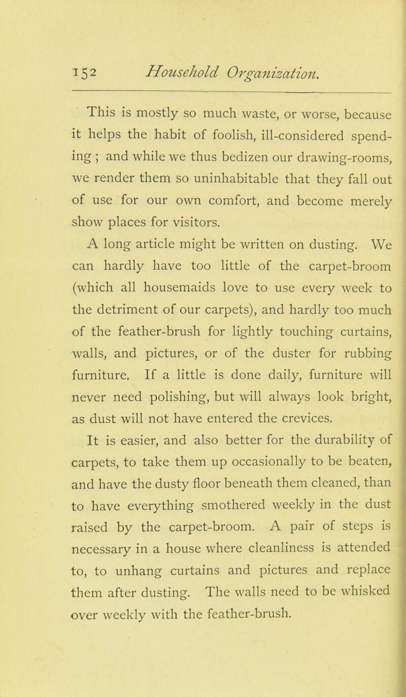 This is mostly so much waste, or worse, because it helps the habit of foolish, ill-considered spend- ing ; and while we thus bedizen our drawing-rooms, we render them so uninhabitable that they fall out of use for our own comfort, and become merely show places for visitors. A long article might be written on dusting. We can hardly have too little of the carpet-broom (which all housemaids love to use every week to the detriment of our carpets), and hardly too much of the feather-brush for lightly touching curtains, walls, and pictures, or of the duster for rubbing furniture. If a little is done daily, furniture will never need polishing, but will always look bright, as dust will not have entered the crevices. It is easier, and also better for the durability of carpets, to take them up occasionally to be beaten, and have the dusty floor beneath them cleaned, than to have everything smothered weekly in the dust raised by the carpet-broom. A pair of steps is necessary in a house where cleanliness is attended to, to unhang curtains and pictures and replace them after dusting. The walls need to be whisked over weekly with the feather-brush.